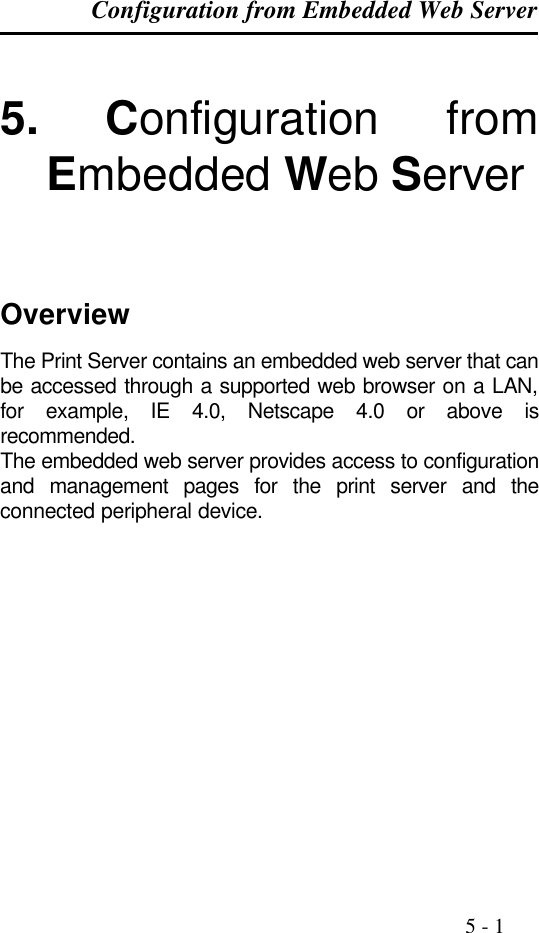 Configuration from Embedded Web Server                                                                                              5 - 1  5. Configuration from Embedded Web Server    Overview The Print Server contains an embedded web server that can be accessed through a supported web browser on a LAN, for example, IE 4.0, Netscape 4.0 or above is recommended. The embedded web server provides access to configuration and management pages for the print server and the connected peripheral device.    