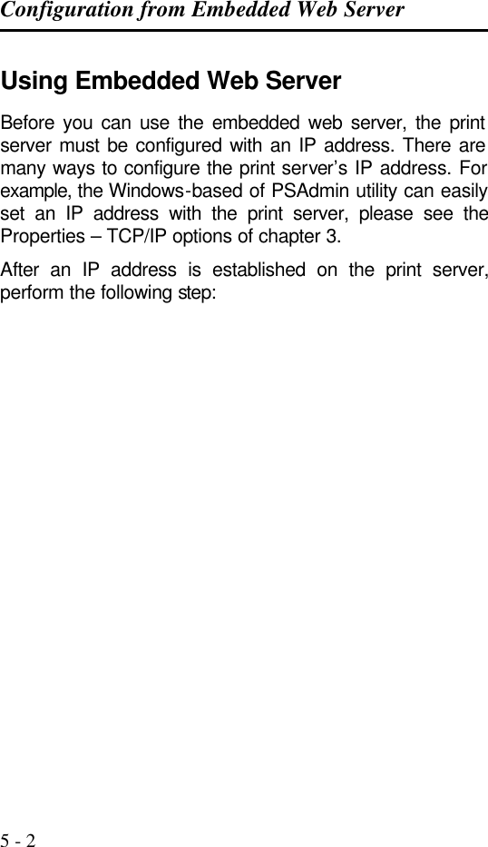Configuration from Embedded Web Server   5 - 2 Using Embedded Web Server Before you can use the embedded web server, the print server must be configured with an IP address. There are many ways to configure the print server’s IP address. For example, the Windows-based of PSAdmin utility can easily set an IP address with the print server, please see the Properties – TCP/IP options of chapter 3. After an IP address is established on the print server, perform the following step:    
