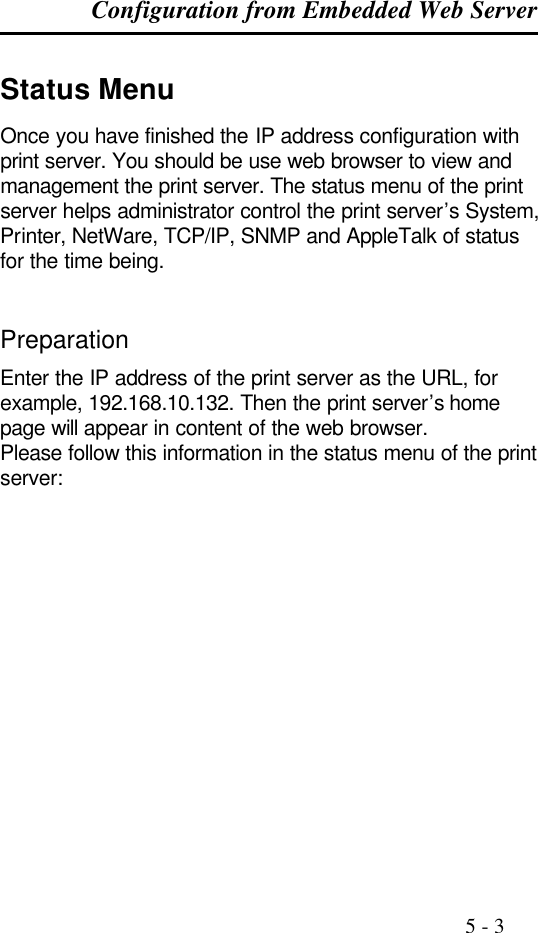 Configuration from Embedded Web Server                                                                                              5 - 3  Status Menu Once you have finished the IP address configuration with print server. You should be use web browser to view and management the print server. The status menu of the print server helps administrator control the print server’s System, Printer, NetWare, TCP/IP, SNMP and AppleTalk of status for the time being.   Preparation Enter the IP address of the print server as the URL, for example, 192.168.10.132. Then the print server’s home page will appear in content of the web browser. Please follow this information in the status menu of the print server:  