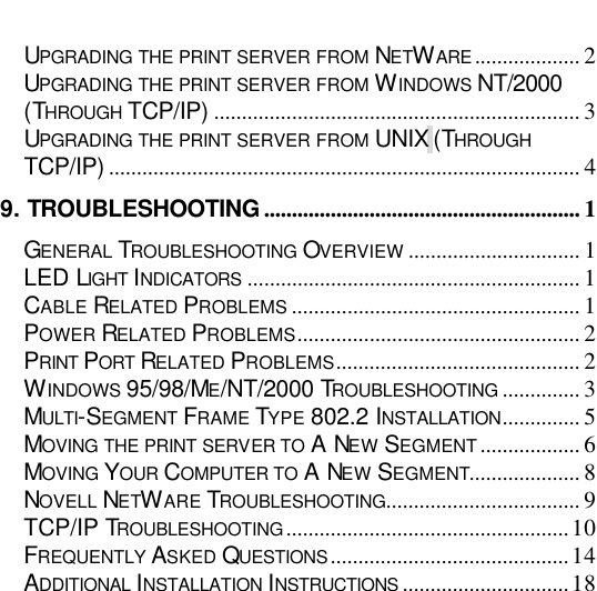                                                                                                  UPGRADING THE PRINT SERVER FROM NETWARE................... 2 UPGRADING THE PRINT SERVER FROM WINDOWS NT/2000 (THROUGH TCP/IP) .................................................................. 3 UPGRADING THE PRINT SERVER FROM UNIX (THROUGH TCP/IP) ..................................................................................... 4 9. TROUBLESHOOTING ......................................................... 1 GENERAL TROUBLESHOOTING OVERVIEW ............................... 1 LED LIGHT INDICATORS ............................................................ 1 CABLE RELATED PROBLEMS .................................................... 1 POWER RELATED PROBLEMS................................................... 2 PRINT PORT RELATED PROBLEMS............................................ 2 WINDOWS 95/98/ME/NT/2000 TROUBLESHOOTING .............. 3 MULTI-SEGMENT FRAME TYPE 802.2 INSTALLATION.............. 5 MOVING THE PRINT SERVER TO A NEW SEGMENT.................. 6 MOVING YOUR COMPUTER TO A NEW SEGMENT.................... 8 NOVELL NETWARE TROUBLESHOOTING................................... 9 TCP/IP TROUBLESHOOTING...................................................10 FREQUENTLY ASKED QUESTIONS...........................................14 ADDITIONAL INSTALLATION INSTRUCTIONS ..............................18            