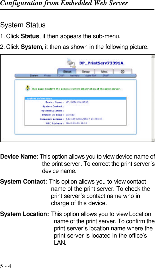 Configuration from Embedded Web Server   5 - 4 System Status 1. Click Status, it then appears the sub-menu. 2. Click System, it then as shown in the following picture.   Device Name: This option allows you to view device name of the print server. To correct the print server’s device name. System Contact: This option allows you to view contact name of the print server. To check the print server’s contact name who in charge of this device. System Location: This option allows you to view Location name of the print server. To confirm the print server’s location name where the print server is located in the office’s LAN. 
