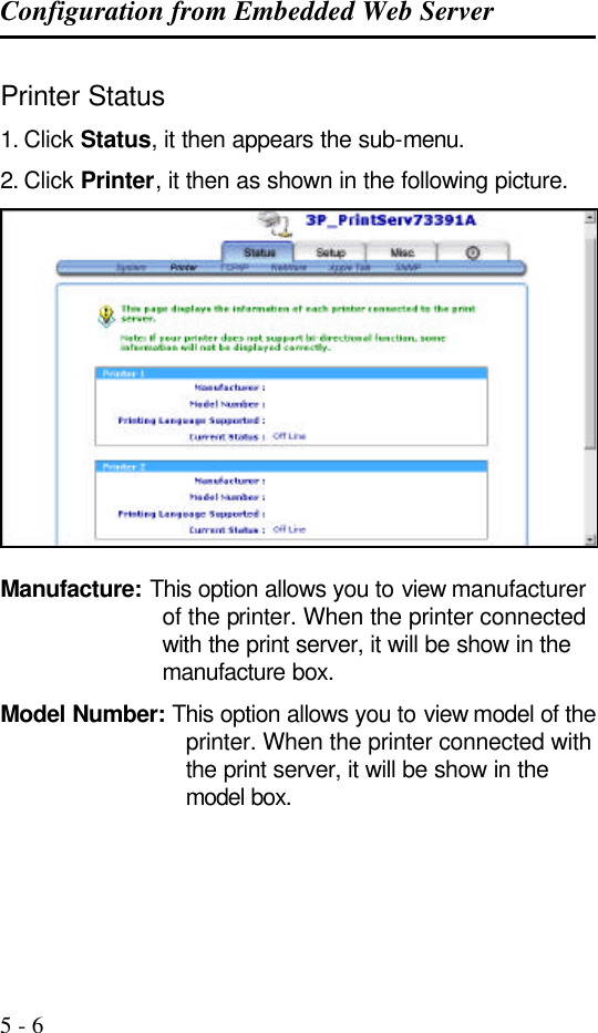Configuration from Embedded Web Server   5 - 6 Printer Status 1. Click Status, it then appears the sub-menu. 2. Click Printer, it then as shown in the following picture.   Manufacture: This option allows you to view manufacturer of the printer. When the printer connected with the print server, it will be show in the manufacture box. Model Number: This option allows you to view model of the printer. When the printer connected with the print server, it will be show in the model box. 