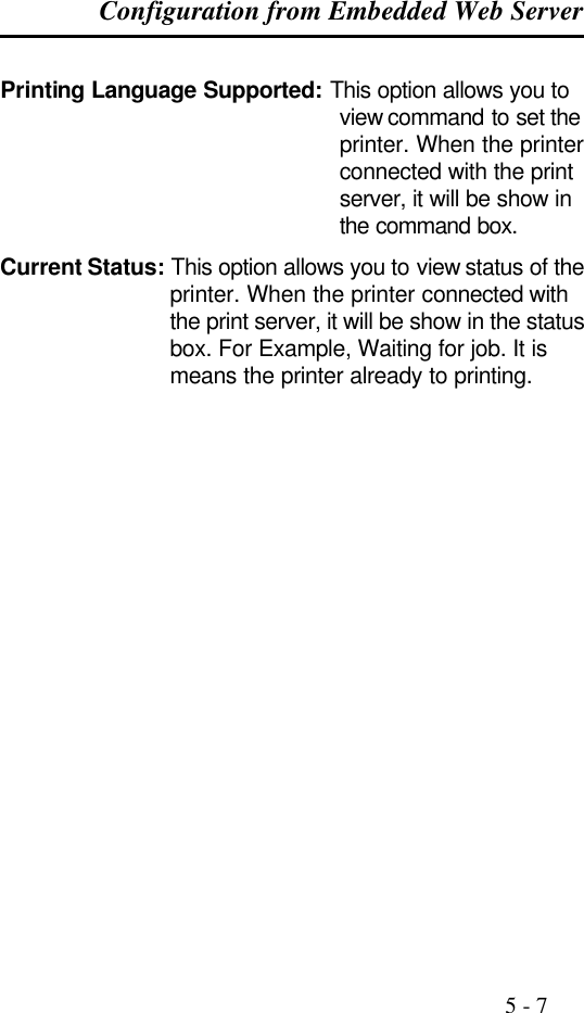 Configuration from Embedded Web Server                                                                                              5 - 7  Printing Language Supported: This option allows you to view command to set the printer. When the printer connected with the print server, it will be show in the command box. Current Status: This option allows you to view status of the printer. When the printer connected with the print server, it will be show in the status box. For Example, Waiting for job. It is means the printer already to printing.    