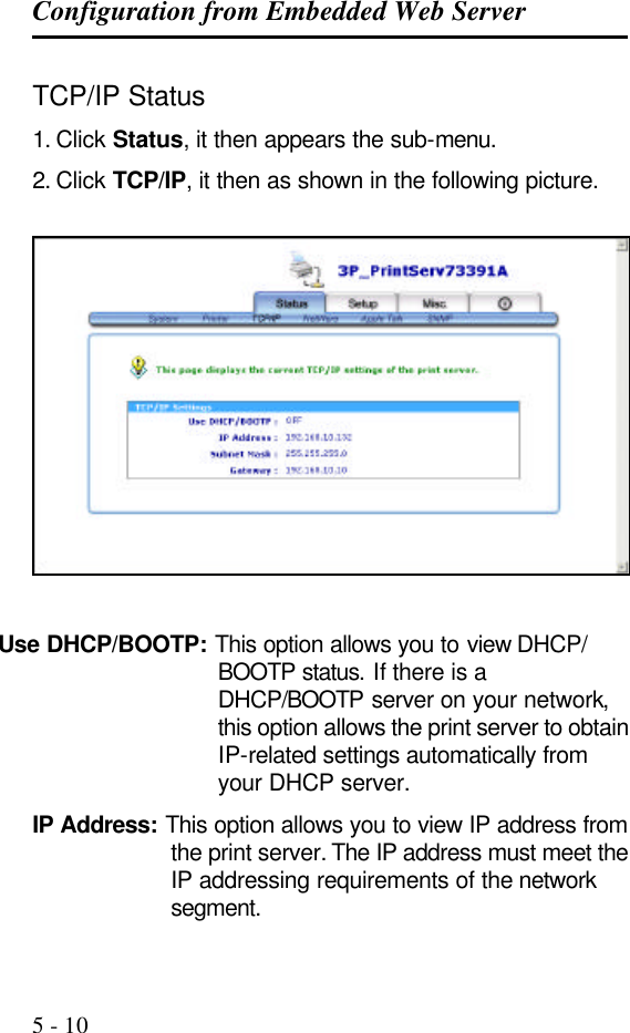 Configuration from Embedded Web Server   5 - 10 TCP/IP Status 1. Click Status, it then appears the sub-menu. 2. Click TCP/IP, it then as shown in the following picture.     Use DHCP/BOOTP: This option allows you to view DHCP/ BOOTP status. If there is a DHCP/BOOTP server on your network, this option allows the print server to obtain IP-related settings automatically from your DHCP server. IP Address: This option allows you to view IP address from the print server. The IP address must meet the IP addressing requirements of the network segment. 