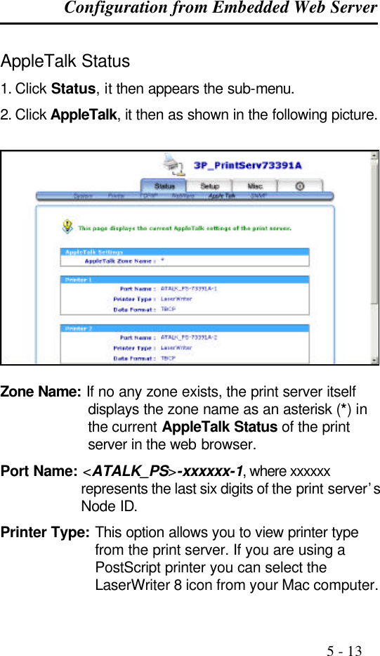 Configuration from Embedded Web Server                                                                                              5 - 13  AppleTalk Status 1. Click Status, it then appears the sub-menu. 2. Click AppleTalk, it then as shown in the following picture.    Zone Name: If no any zone exists, the print server itself displays the zone name as an asterisk (*) in the current AppleTalk Status of the print server in the web browser. Port Name: &lt;ATALK_PS&gt;-xxxxxx-1, where xxxxxx represents the last six digits of the print server’s Node ID. Printer Type: This option allows you to view printer type from the print server. If you are using a PostScript printer you can select the LaserWriter 8 icon from your Mac computer. 