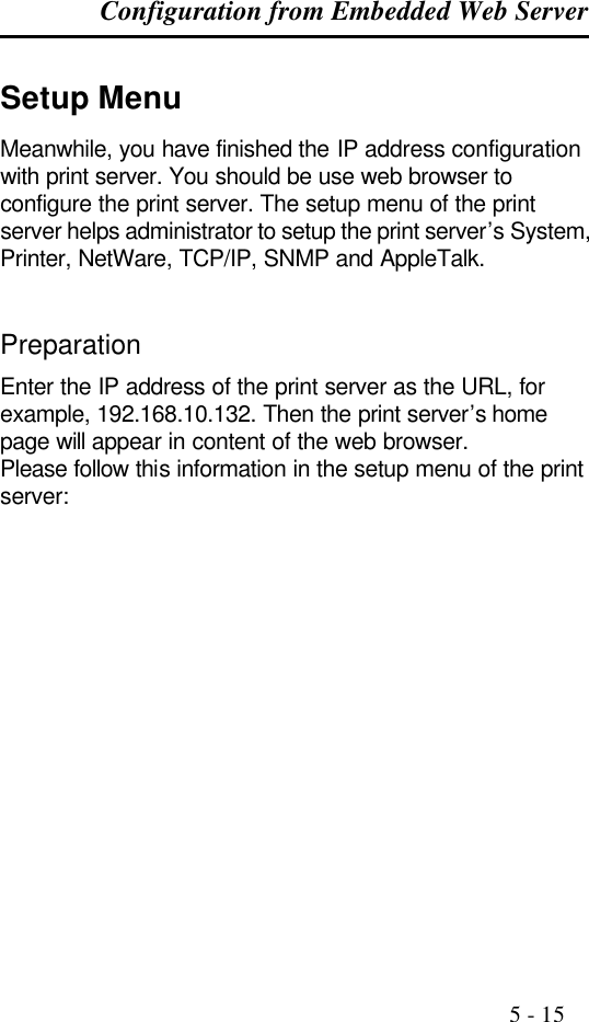 Configuration from Embedded Web Server                                                                                              5 - 15  Setup Menu Meanwhile, you have finished the IP address configuration with print server. You should be use web browser to configure the print server. The setup menu of the print server helps administrator to setup the print server’s System, Printer, NetWare, TCP/IP, SNMP and AppleTalk.   Preparation Enter the IP address of the print server as the URL, for example, 192.168.10.132. Then the print server’s home page will appear in content of the web browser. Please follow this information in the setup menu of the print server:   