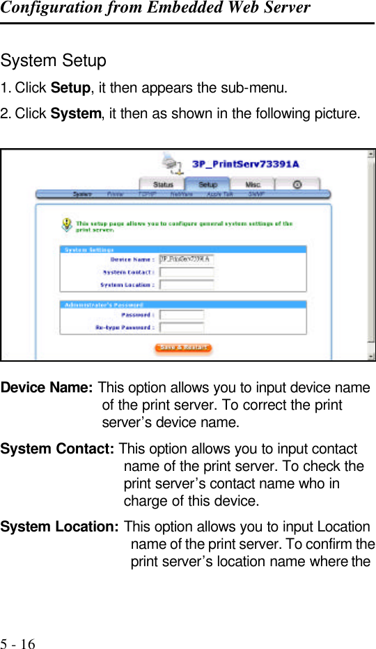 Configuration from Embedded Web Server   5 - 16 System Setup 1. Click Setup, it then appears the sub-menu. 2. Click System, it then as shown in the following picture.    Device Name: This option allows you to input device name of the print server. To correct the print server’s device name. System Contact: This option allows you to input contact name of the print server. To check the print server’s contact name who in charge of this device. System Location: This option allows you to input Location name of the print server. To confirm the print server’s location name where the 