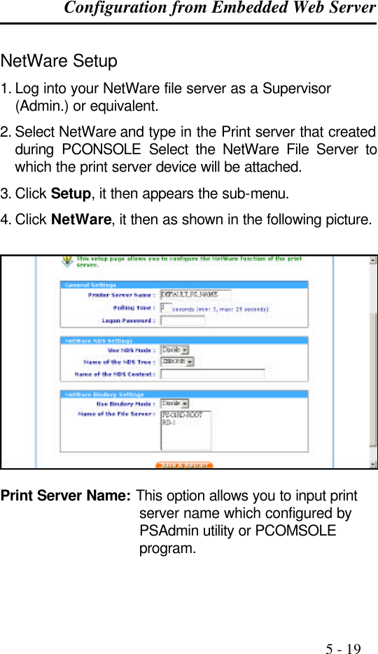 Configuration from Embedded Web Server                                                                                              5 - 19  NetWare Setup 1. Log into your NetWare file server as a Supervisor (Admin.) or equivalent. 2. Select NetWare and type in the Print server that created during PCONSOLE Select the NetWare File Server to which the print server device will be attached. 3. Click Setup, it then appears the sub-menu.  4. Click NetWare, it then as shown in the following picture.    Print Server Name: This option allows you to input print server name which configured by PSAdmin utility or PCOMSOLE program. 