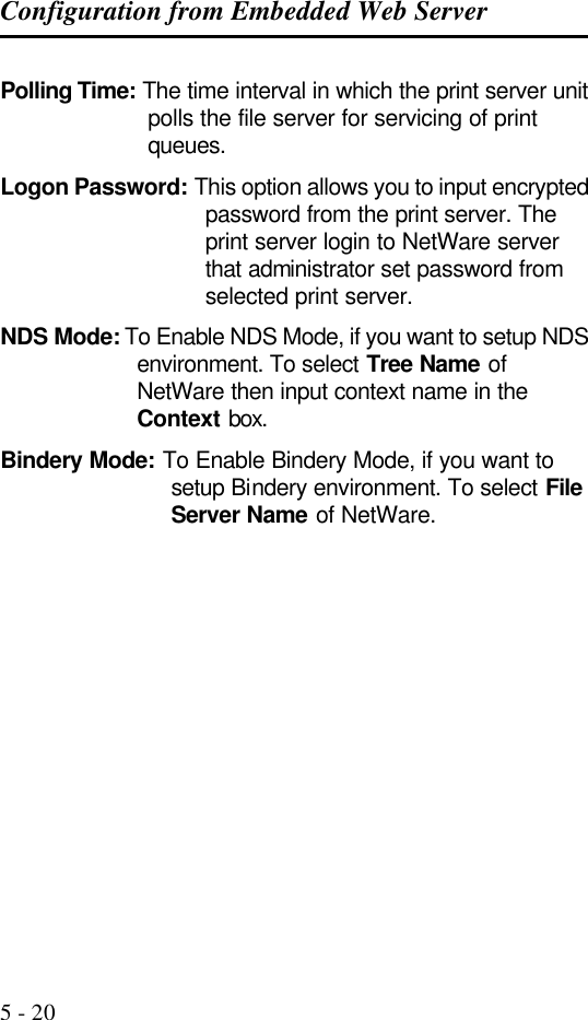 Configuration from Embedded Web Server   5 - 20 Polling Time: The time interval in which the print server unit polls the file server for servicing of print queues. Logon Password: This option allows you to input encrypted password from the print server. The print server login to NetWare server that administrator set password from selected print server. NDS Mode: To Enable NDS Mode, if you want to setup NDS environment. To select Tree Name of NetWare then input context name in the Context box. Bindery Mode: To Enable Bindery Mode, if you want to setup Bindery environment. To select File Server Name of NetWare.               