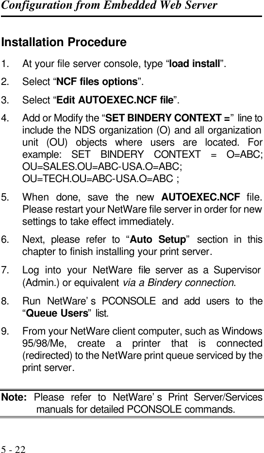 Configuration from Embedded Web Server   5 - 22 Installation Procedure 1. At your file server console, type “load install”.  2. Select “NCF files options”.  3. Select “Edit AUTOEXEC.NCF file”.  4. Add or Modify the “SET BINDERY CONTEXT =” line to include the NDS organization (O) and all organization unit (OU) objects where users are located. For example: SET BINDERY CONTEXT = O=ABC; OU=SALES.OU=ABC-USA.O=ABC; OU=TECH.OU=ABC-USA.O=ABC ; 5. When  done, save the new AUTOEXEC.NCF file. Please restart your NetWare file server in order for new settings to take effect immediately. 6. Next, please refer to “Auto Setup” section in this chapter to finish installing your print server. 7. Log into your NetWare file server as a Supervisor (Admin.) or equivalent via a Bindery connection. 8. Run NetWare’s PCONSOLE and add users to the “Queue Users” list. 9. From your NetWare client computer, such as Windows 95/98/Me, create a printer that is connected (redirected) to the NetWare print queue serviced by the print server.  Note: Please refer to NetWare’s Print Server/Services manuals for detailed PCONSOLE commands. 