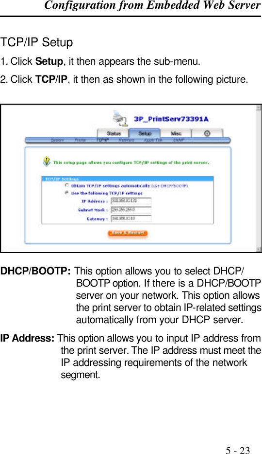 Configuration from Embedded Web Server                                                                                              5 - 23  TCP/IP Setup 1. Click Setup, it then appears the sub-menu. 2. Click TCP/IP, it then as shown in the following picture.    DHCP/BOOTP: This option allows you to select DHCP/ BOOTP option. If there is a DHCP/BOOTP server on your network. This option allows the print server to obtain IP-related settings automatically from your DHCP server. IP Address: This option allows you to input IP address from the print server. The IP address must meet the IP addressing requirements of the network segment. 