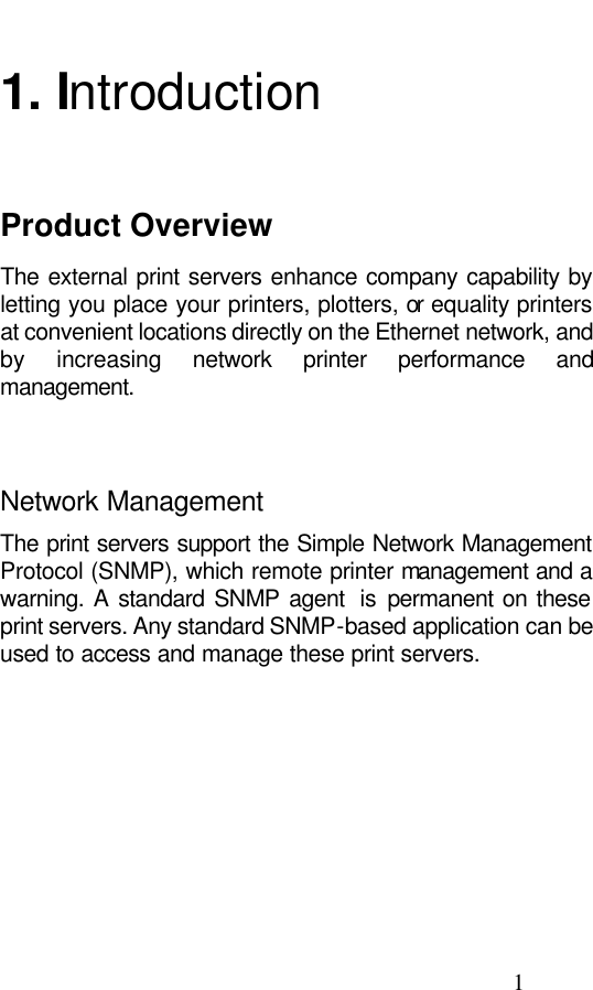                                                                                               1  1. Introduction Product Overview The external print servers enhance company capability by letting you place your printers, plotters, or equality printers at convenient locations directly on the Ethernet network, and by  increasing network printer performance and management.   Network Management The print servers support the Simple Network Management Protocol (SNMP), which remote printer management and a warning. A standard SNMP agent  is  permanent on these print servers. Any standard SNMP-based application can be used to access and manage these print servers.   