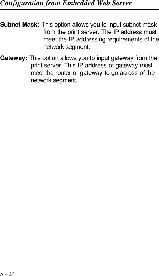 Configuration from Embedded Web Server   5 - 24 Subnet Mask: This option allows you to input subnet mask from the print server. The IP address must meet the IP addressing requirements of the network segment. Gateway: This option allows you to input gateway from the print server. This IP address of gateway must meet the router or gateway to go across of the network segment.   