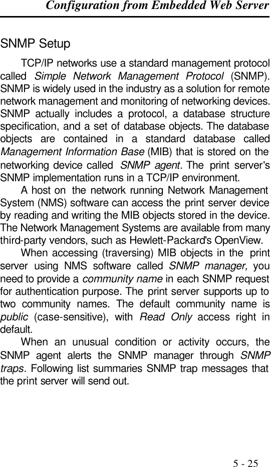 Configuration from Embedded Web Server                                                                                              5 - 25  SNMP Setup TCP/IP networks use a standard management protocol called  Simple Network Management Protocol (SNMP). SNMP is widely used in the industry as a solution for remote network management and monitoring of networking devices. SNMP actually includes a protocol, a database structure specification, and a set of database objects. The database objects are contained in a standard database called Management Information Base (MIB) that is stored on the networking device called  SNMP agent. The  print server&apos;s SNMP implementation runs in a TCP/IP environment. A host on  the network running Network Management System (NMS) software can access the print server device by reading and writing the MIB objects stored in the device. The Network Management Systems are available from many third-party vendors, such as Hewlett-Packard&apos;s OpenView. When accessing (traversing) MIB objects in the  print server using NMS software called SNMP manager, you need to provide a community name in each SNMP request for authentication purpose. The print server supports up to two community names. The default community name is public (case-sensitive), with Read Only access right in default. When an unusual condition or activity occurs, the SNMP agent alerts the SNMP manager through SNMP traps. Following list summaries SNMP trap messages that the print server will send out.  