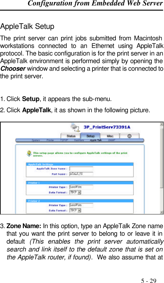 Configuration from Embedded Web Server                                                                                              5 - 29  AppleTalk Setup The print server can print jobs submitted from Macintosh workstations connected to an Ethernet using AppleTalk protocol. The basic configuration is for the print server in an AppleTalk environment is performed simply by opening the Chooser window and selecting a printer that is connected to the print server.   1. Click Setup, it appears the sub-menu. 2. Click AppleTalk, it as shown in the following picture.    3. Zone Name: In this option, type an AppleTalk Zone name that you want the print server to belong to or leave it in default  (This enables the print server automatically search and link itself to the default zone that is set on the AppleTalk router, if found).  We also assume that at 