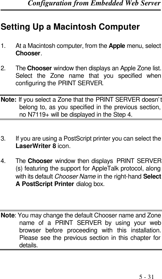 Configuration from Embedded Web Server                                                                                              5 - 31  Setting Up a Macintosh Computer 1. At a Macintosh computer, from the Apple menu, select Chooser.  2. The Chooser window then displays an Apple Zone list. Select the Zone name that you specified when configuring the PRINT SERVER.  Note: If you select a Zone that the PRINT SERVER doesn’t belong to, as you specified in the previous section, no N7119+ will be displayed in the Step 4.   3. If you are using a PostScript printer you can select the LaserWriter 8 icon.  4. The Chooser window then displays  PRINT SERVER (s) featuring the support for AppleTalk protocol, along with its default Chooser Name in the right-hand Select A PostScript Printer dialog box.    Note: You may change the default Chooser name and Zone name of a PRINT SERVER by using your web browser before proceeding with this installation. Please see the previous section in this chapter for details.  