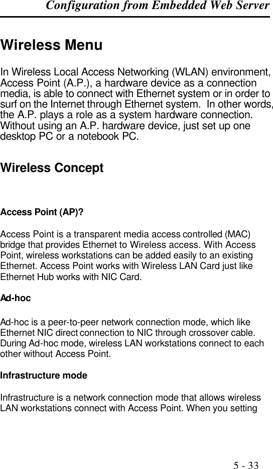 Configuration from Embedded Web Server                                                                                              5 - 33  Wireless Menu In Wireless Local Access Networking (WLAN) environment, Access Point (A.P.), a hardware device as a connection media, is able to connect with Ethernet system or in order to surf on the Internet through Ethernet system.  In other words, the A.P. plays a role as a system hardware connection.  Without using an A.P. hardware device, just set up one desktop PC or a notebook PC.   Wireless Concept Access Point (AP)?  Access Point is a transparent media access controlled (MAC) bridge that provides Ethernet to Wireless access. With Access Point, wireless workstations can be added easily to an existing Ethernet. Access Point works with Wireless LAN Card just like Ethernet Hub works with NIC Card.  Ad-hoc  Ad-hoc is a peer-to-peer network connection mode, which like Ethernet NIC direct connection to NIC through crossover cable. During Ad-hoc mode, wireless LAN workstations connect to each other without Access Point.  Infrastructure mode  Infrastructure is a network connection mode that allows wireless LAN workstations connect with Access Point. When you setting 