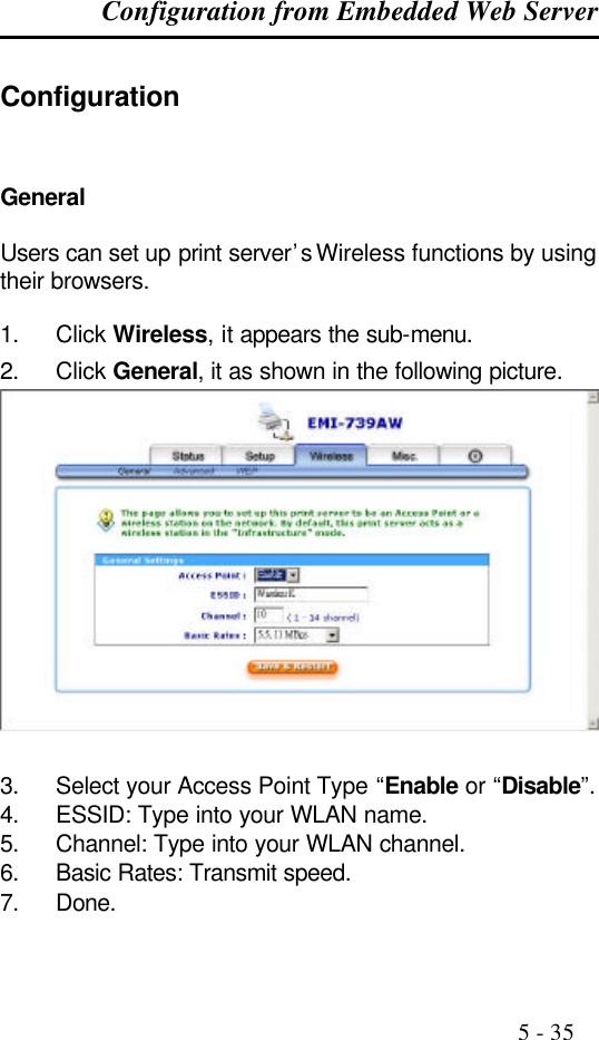 Configuration from Embedded Web Server                                                                                              5 - 35  Configuration General  Users can set up print server’s Wireless functions by using their browsers.  1. Click Wireless, it appears the sub-menu. 2. Click General, it as shown in the following picture.  3. Select your Access Point Type “Enable or “Disable”. 4. ESSID: Type into your WLAN name. 5. Channel: Type into your WLAN channel. 6. Basic Rates: Transmit speed. 7. Done. 