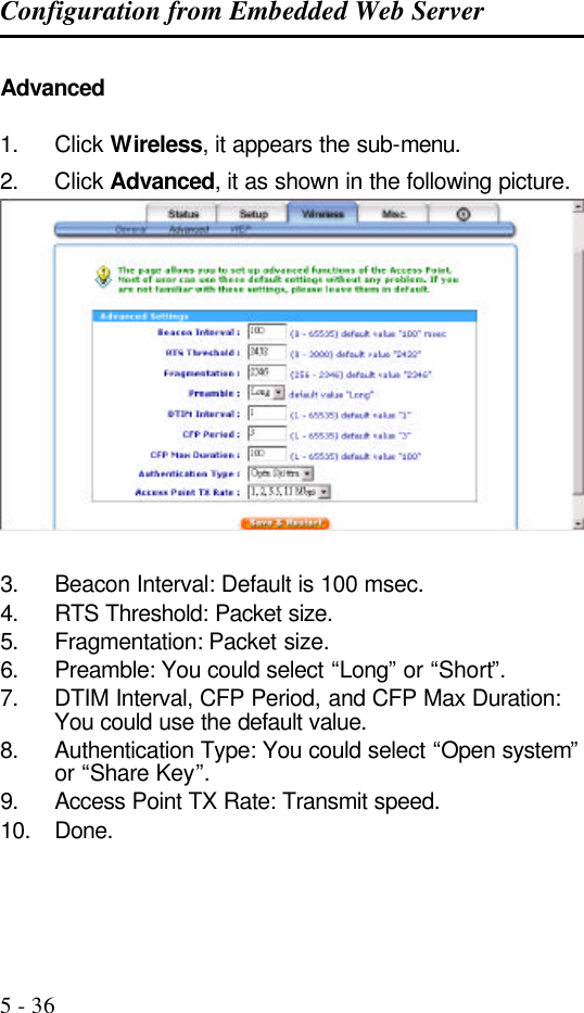 Configuration from Embedded Web Server   5 - 36 Advanced   1. Click Wireless, it appears the sub-menu. 2. Click Advanced, it as shown in the following picture.  3. Beacon Interval: Default is 100 msec. 4. RTS Threshold: Packet size. 5. Fragmentation: Packet size. 6. Preamble: You could select “Long” or “Short”. 7. DTIM Interval, CFP Period, and CFP Max Duration: You could use the default value. 8. Authentication Type: You could select “Open system” or “Share Key”. 9. Access Point TX Rate: Transmit speed. 10. Done.  