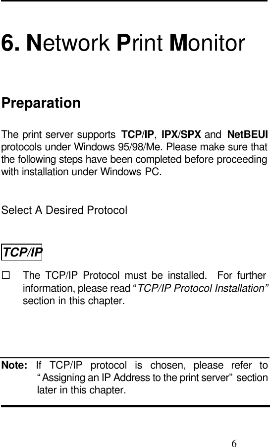                                                                                               6  6. Network Print Monitor Preparation The print server supports  TCP/IP, IPX/SPX and  NetBEUI protocols under Windows 95/98/Me. Please make sure that the following steps have been completed before proceeding with installation under Windows PC.   Select A Desired Protocol TCP/IP ¨ The TCP/IP Protocol must be installed.  For further information, please read “TCP/IP Protocol Installation” section in this chapter.   Note: If TCP/IP protocol is chosen, please refer to “Assigning an IP Address to the print server” section later in this chapter.  
