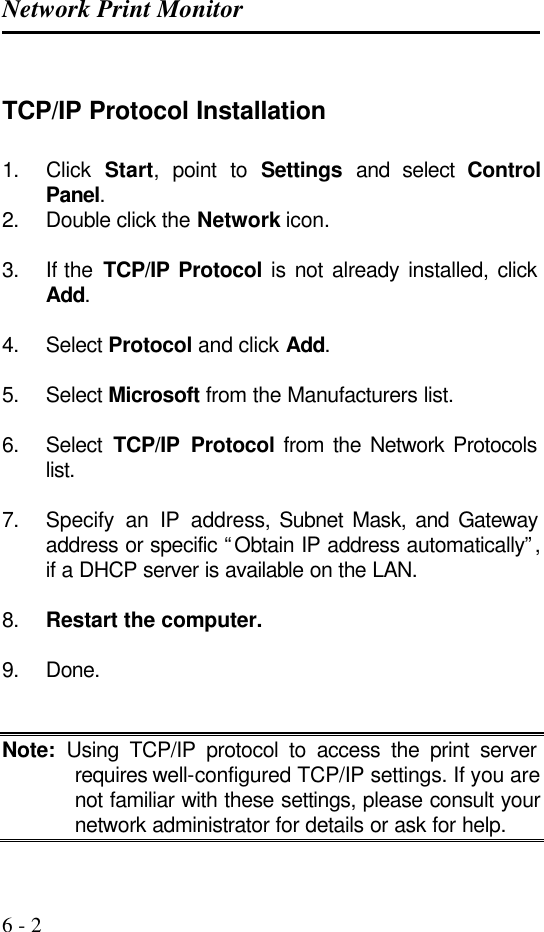 Network Print Monitor   6 - 2  TCP/IP Protocol Installation 1. Click  Start, point to Settings and select Control Panel. 2. Double click the Network icon.  3. If the  TCP/IP Protocol is not already installed, click Add.  4. Select Protocol and click Add.  5. Select Microsoft from the Manufacturers list.  6. Select  TCP/IP Protocol from the Network Protocols list.  7. Specify an IP address, Subnet Mask, and Gateway address or specific “Obtain IP address automatically”, if a DHCP server is available on the LAN.  8. Restart the computer.  9. Done.   Note: Using TCP/IP protocol to access the print server requires well-configured TCP/IP settings. If you are not familiar with these settings, please consult your network administrator for details or ask for help. 