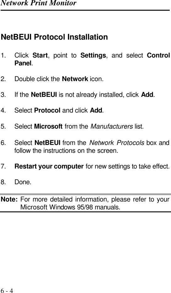 Network Print Monitor   6 - 4  NetBEUI Protocol Installation 1. Click  Start, point to Settings, and select Control Panel.  2. Double click the Network icon.  3. If the NetBEUI is not already installed, click Add.  4. Select Protocol and click Add.  5. Select Microsoft from the Manufacturers list.  6. Select NetBEUI from the Network Protocols box and follow the instructions on the screen.  7. Restart your computer for new settings to take effect.  8. Done.  Note: For more detailed information, please refer to your Microsoft Windows 95/98 manuals.      