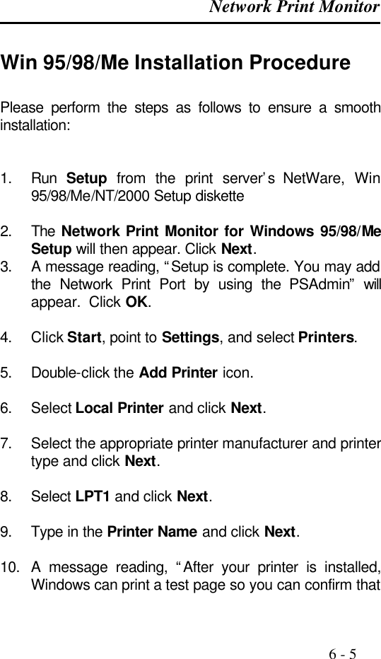  Network Print Monitor                                                                                              6 - 5  Win 95/98/Me Installation Procedure Please perform the steps as follows to ensure a smooth installation:   1. Run  Setup from the print server’s  NetWare,  Win 95/98/Me/NT/2000 Setup diskette  2. The Network Print Monitor for Windows 95/98/Me Setup will then appear. Click Next. 3. A message reading, “Setup is complete. You may add the Network Print Port by using the PSAdmin” will appear.  Click OK.  4. Click Start, point to Settings, and select Printers.  5. Double-click the Add Printer icon.  6. Select Local Printer and click Next.  7. Select the appropriate printer manufacturer and printer type and click Next.  8. Select LPT1 and click Next.  9. Type in the Printer Name and click Next.  10. A message reading, “After your printer is installed, Windows can print a test page so you can confirm that 
