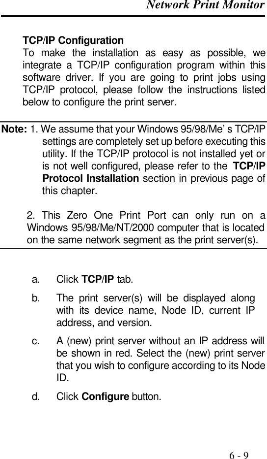  Network Print Monitor                                                                                              6 - 9  TCP/IP Configuration To make the installation as easy as possible, we integrate a TCP/IP configuration program within this software driver. If you are going to print jobs using TCP/IP protocol, please follow the instructions listed below to configure the print server.  Note: 1. We assume that your Windows 95/98/Me’s TCP/IP settings are completely set up before executing this utility. If the TCP/IP protocol is not installed yet or is not well configured, please refer to the  TCP/IP Protocol Installation section in previous page of this chapter.   2. This Zero One Print Port can only run on a Windows 95/98/Me/NT/2000 computer that is located on the same network segment as the print server(s).   a. Click TCP/IP tab. b. The print server(s) will be displayed along with its device name, Node ID, current IP address, and version. c. A (new) print server without an IP address will be shown in red. Select the (new) print server that you wish to configure according to its Node ID. d. Click Configure button. 