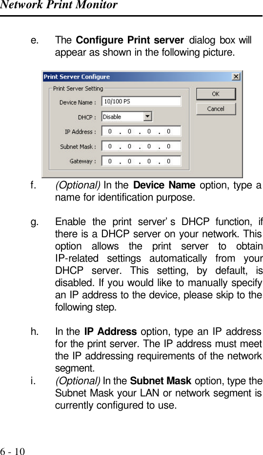 Network Print Monitor   6 - 10 e. The  Configure Print server dialog  box will appear as shown in the following picture.   f. (Optional) In the Device Name option, type a name for identification purpose.  g. Enable the print server’s DHCP function, if there is a DHCP server on your network. This option allows the print server to obtain IP-related settings automatically from your DHCP server. This setting, by default, is disabled. If you would like to manually specify an IP address to the device, please skip to the following step.  h. In the IP Address option, type an IP address for the print server. The IP address must meet the IP addressing requirements of the network segment. i. (Optional) In the Subnet Mask option, type the Subnet Mask your LAN or network segment is currently configured to use. 