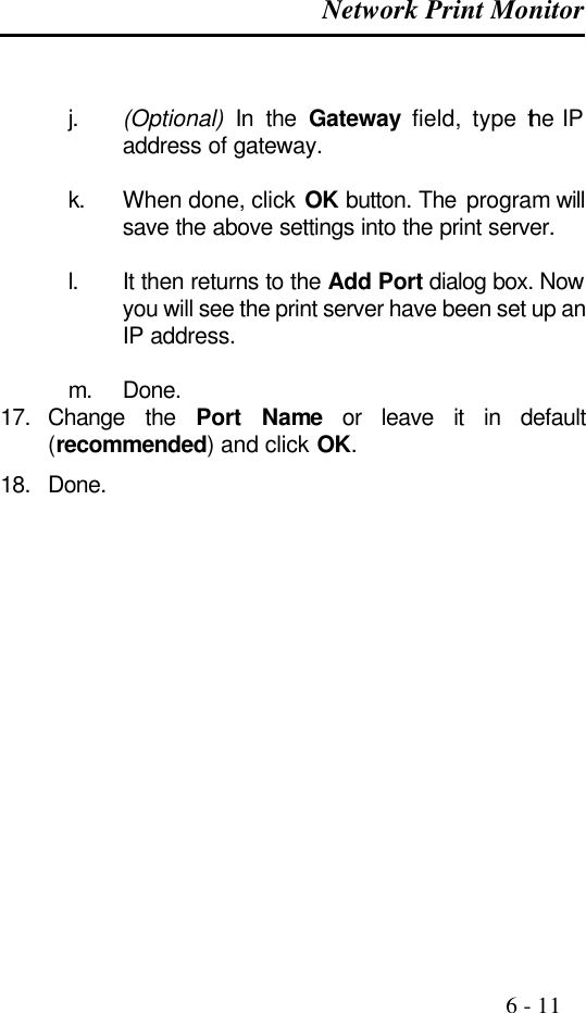  Network Print Monitor                                                                                              6 - 11   j. (Optional) In the Gateway field, type the IP address of gateway.  k. When done, click OK button. The program will save the above settings into the print server.  l. It then returns to the Add Port dialog box. Now you will see the print server have been set up an IP address.  m. Done. 17. Change the Port Name or leave it in default (recommended) and click OK. 18. Done.   