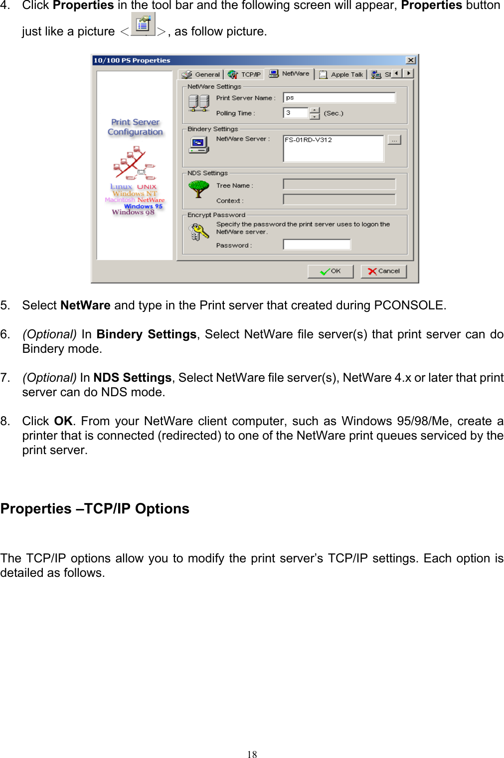   184. Click Properties in the tool bar and the following screen will appear, Properties button just like a picture ＜ ＞, as follow picture.    5. Select NetWare and type in the Print server that created during PCONSOLE.  6.  (Optional) In Bindery Settings, Select NetWare file server(s) that print server can do Bindery mode.  7.  (Optional) In NDS Settings, Select NetWare file server(s), NetWare 4.x or later that print server can do NDS mode.  8. Click OK. From your NetWare client computer, such as Windows 95/98/Me, create a printer that is connected (redirected) to one of the NetWare print queues serviced by the print server.    Properties –TCP/IP Options The TCP/IP options allow you to modify the print server’s TCP/IP settings. Each option is detailed as follows. 