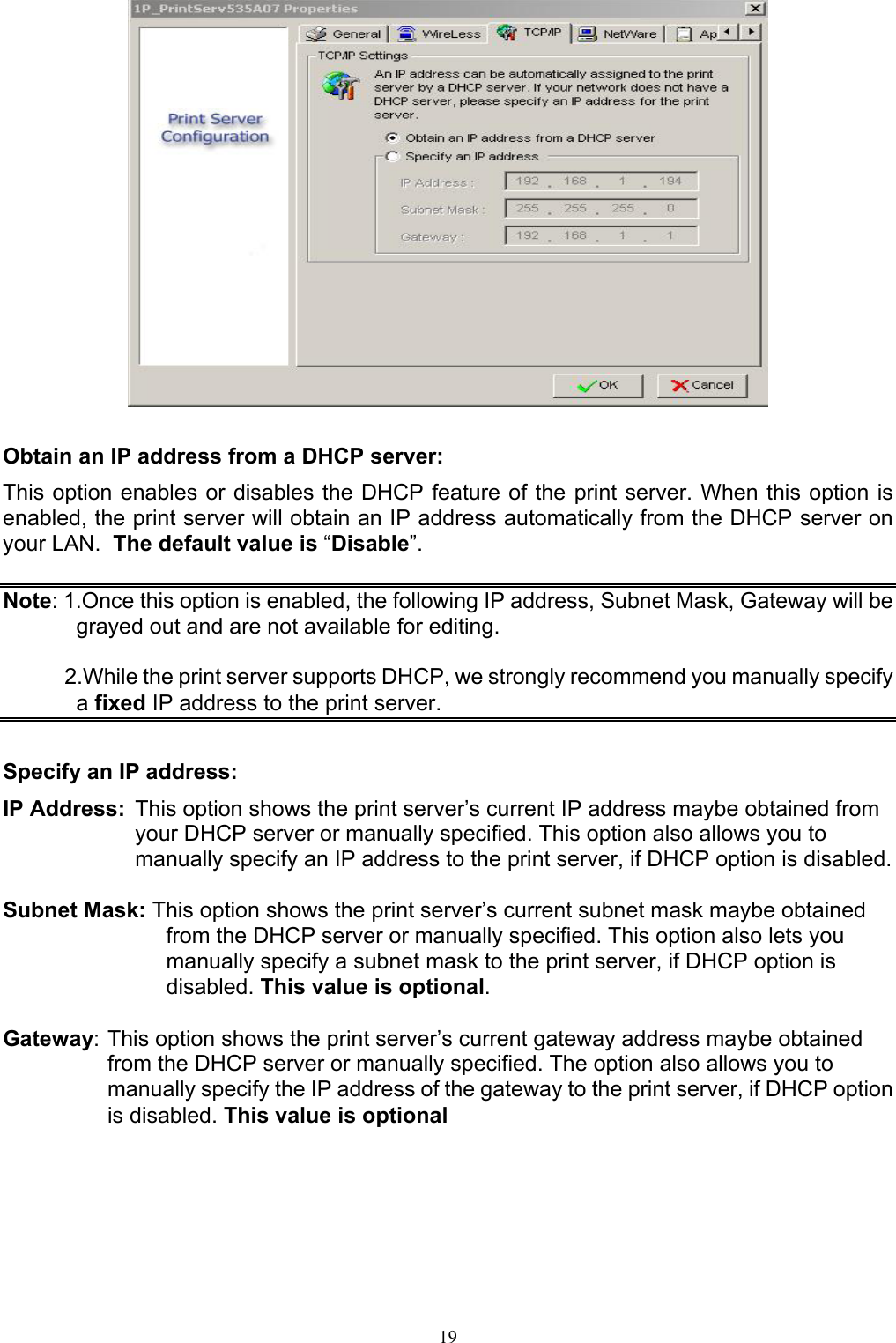                                                                                             19    Obtain an IP address from a DHCP server: This option enables or disables the DHCP feature of the print server. When this option is enabled, the print server will obtain an IP address automatically from the DHCP server on your LAN.  The default value is “Disable”.  Note: 1.Once this option is enabled, the following IP address, Subnet Mask, Gateway will be grayed out and are not available for editing.            2.While the print server supports DHCP, we strongly recommend you manually specify a fixed IP address to the print server.  Specify an IP address: IP Address:  This option shows the print server’s current IP address maybe obtained from your DHCP server or manually specified. This option also allows you to manually specify an IP address to the print server, if DHCP option is disabled.  Subnet Mask: This option shows the print server’s current subnet mask maybe obtained from the DHCP server or manually specified. This option also lets you manually specify a subnet mask to the print server, if DHCP option is disabled. This value is optional.  Gateway: This option shows the print server’s current gateway address maybe obtained from the DHCP server or manually specified. The option also allows you to manually specify the IP address of the gateway to the print server, if DHCP option is disabled. This value is optional  