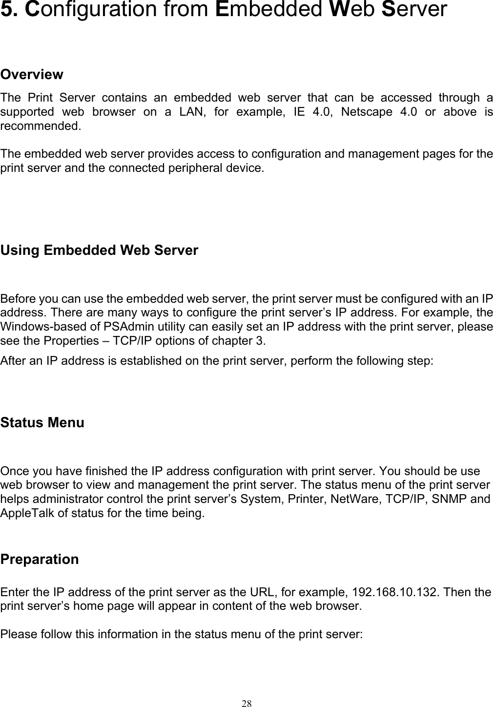   28  5. Configuration from Embedded Web Server    Overview The Print Server contains an embedded web server that can be accessed through a supported web browser on a LAN, for example, IE 4.0, Netscape 4.0 or above is recommended.  The embedded web server provides access to configuration and management pages for the print server and the connected peripheral device.   Using Embedded Web Server Before you can use the embedded web server, the print server must be configured with an IP address. There are many ways to configure the print server’s IP address. For example, the Windows-based of PSAdmin utility can easily set an IP address with the print server, please see the Properties – TCP/IP options of chapter 3. After an IP address is established on the print server, perform the following step:    Status Menu Once you have finished the IP address configuration with print server. You should be use web browser to view and management the print server. The status menu of the print server helps administrator control the print server’s System, Printer, NetWare, TCP/IP, SNMP and AppleTalk of status for the time being.   Preparation  Enter the IP address of the print server as the URL, for example, 192.168.10.132. Then the print server’s home page will appear in content of the web browser.  Please follow this information in the status menu of the print server:  
