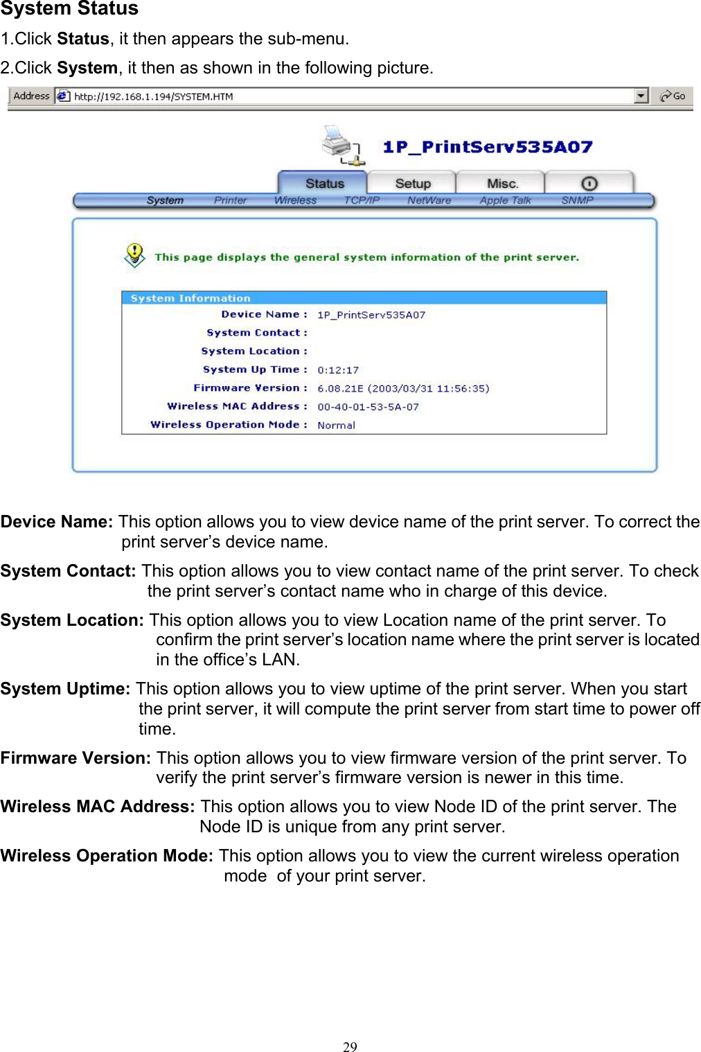                                                                                             29  System Status 1.Click Status, it then appears the sub-menu. 2.Click System, it then as shown in the following picture.   Device Name: This option allows you to view device name of the print server. To correct the print server’s device name. System Contact: This option allows you to view contact name of the print server. To check the print server’s contact name who in charge of this device. System Location: This option allows you to view Location name of the print server. To confirm the print server’s location name where the print server is located in the office’s LAN. System Uptime: This option allows you to view uptime of the print server. When you start the print server, it will compute the print server from start time to power off time. Firmware Version: This option allows you to view firmware version of the print server. To verify the print server’s firmware version is newer in this time. Wireless MAC Address: This option allows you to view Node ID of the print server. The Node ID is unique from any print server. Wireless Operation Mode: This option allows you to view the current wireless operation mode  of your print server.     