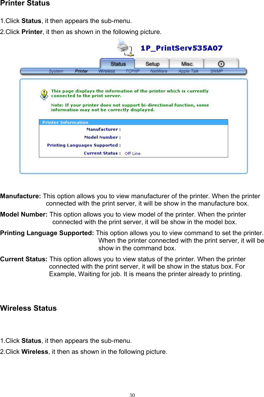   30Printer Status  1.Click Status, it then appears the sub-menu. 2.Click Printer, it then as shown in the following picture.   Manufacture: This option allows you to view manufacturer of the printer. When the printer connected with the print server, it will be show in the manufacture box. Model Number: This option allows you to view model of the printer. When the printer connected with the print server, it will be show in the model box. Printing Language Supported: This option allows you to view command to set the printer. When the printer connected with the print server, it will be show in the command box. Current Status: This option allows you to view status of the printer. When the printer connected with the print server, it will be show in the status box. For Example, Waiting for job. It is means the printer already to printing.    Wireless Status  1.Click Status, it then appears the sub-menu. 2.Click Wireless, it then as shown in the following picture.  