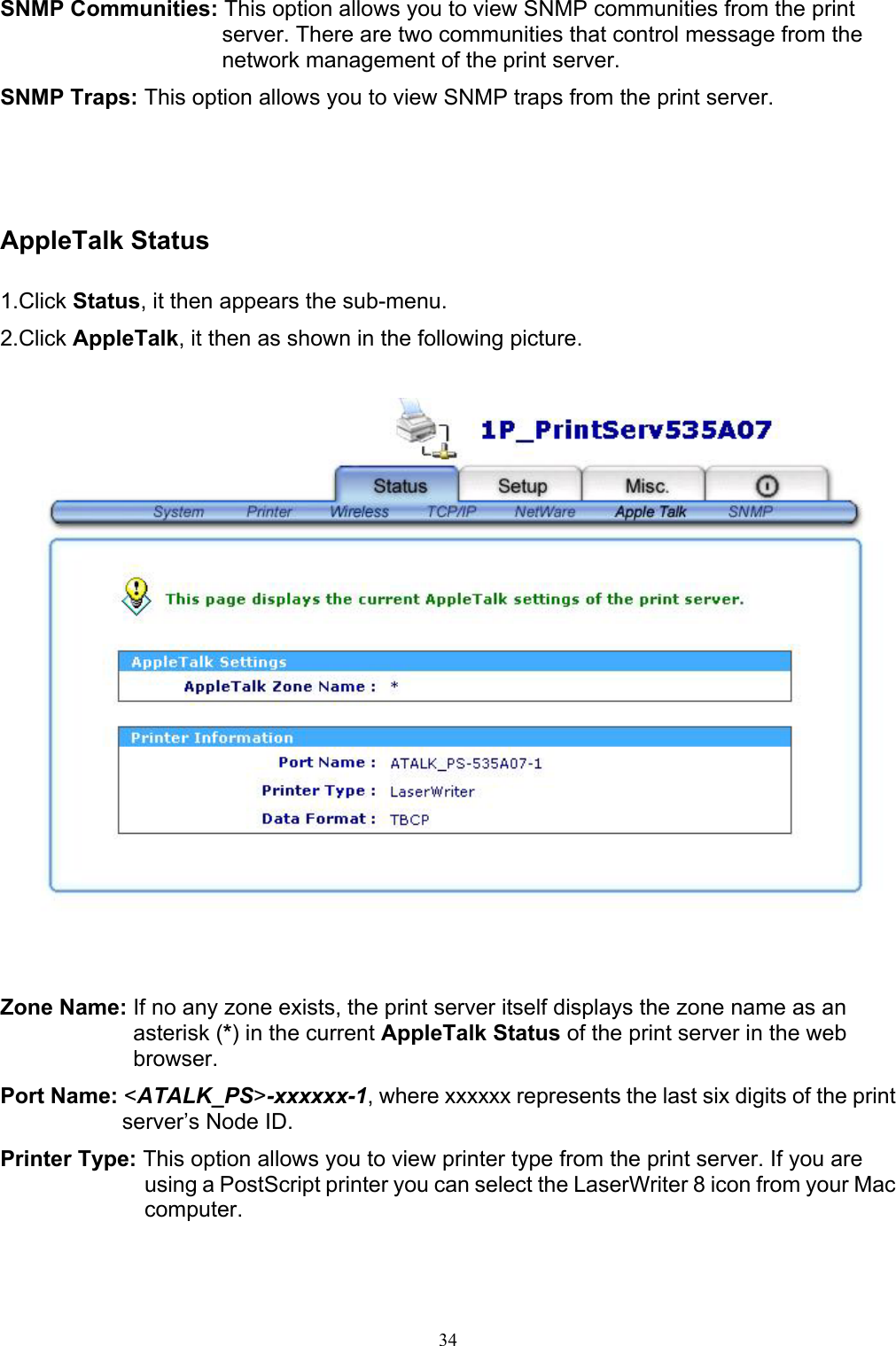   34SNMP Communities: This option allows you to view SNMP communities from the print server. There are two communities that control message from the network management of the print server. SNMP Traps: This option allows you to view SNMP traps from the print server.      AppleTalk Status  1.Click Status, it then appears the sub-menu. 2.Click AppleTalk, it then as shown in the following picture.      Zone Name: If no any zone exists, the print server itself displays the zone name as an asterisk (*) in the current AppleTalk Status of the print server in the web browser. Port Name: &lt;ATALK_PS&gt;-xxxxxx-1, where xxxxxx represents the last six digits of the print server’s Node ID. Printer Type: This option allows you to view printer type from the print server. If you are using a PostScript printer you can select the LaserWriter 8 icon from your Mac computer. 