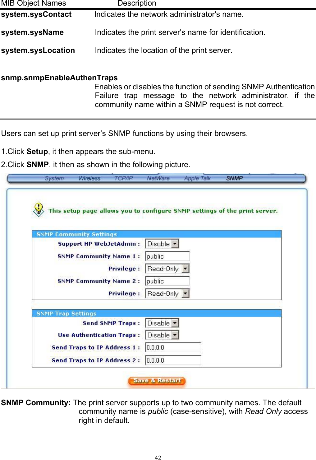   42 MIB Object Names      Description system.sysContact  Indicates the network administrator&apos;s name.  system.sysName  Indicates the print server&apos;s name for identification.  system.sysLocation  Indicates the location of the print server.   snmp.snmpEnableAuthenTraps Enables or disables the function of sending SNMP Authentication Failure trap message to the network administrator, if the community name within a SNMP request is not correct.   Users can set up print server’s SNMP functions by using their browsers.  1.Click Setup, it then appears the sub-menu. 2.Click SNMP, it then as shown in the following picture.   SNMP Community: The print server supports up to two community names. The default community name is public (case-sensitive), with Read Only access right in default. 