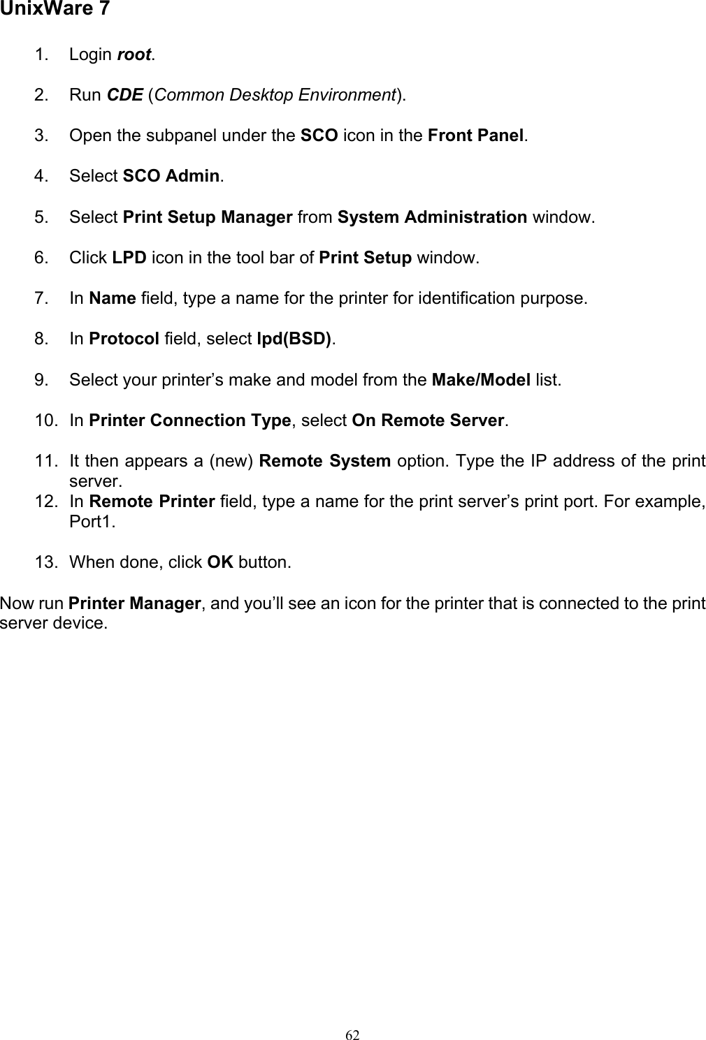   62 UnixWare 7 1. Login root.  2. Run CDE (Common Desktop Environment).  3.  Open the subpanel under the SCO icon in the Front Panel.  4. Select SCO Admin.  5. Select Print Setup Manager from System Administration window.  6. Click LPD icon in the tool bar of Print Setup window.  7. In Name field, type a name for the printer for identification purpose.  8. In Protocol field, select lpd(BSD).  9.  Select your printer’s make and model from the Make/Model list.  10. In Printer Connection Type, select On Remote Server.  11.  It then appears a (new) Remote System option. Type the IP address of the print server. 12. In Remote Printer field, type a name for the print server’s print port. For example, Port1.  13.  When done, click OK button.  Now run Printer Manager, and you’ll see an icon for the printer that is connected to the print server device.              