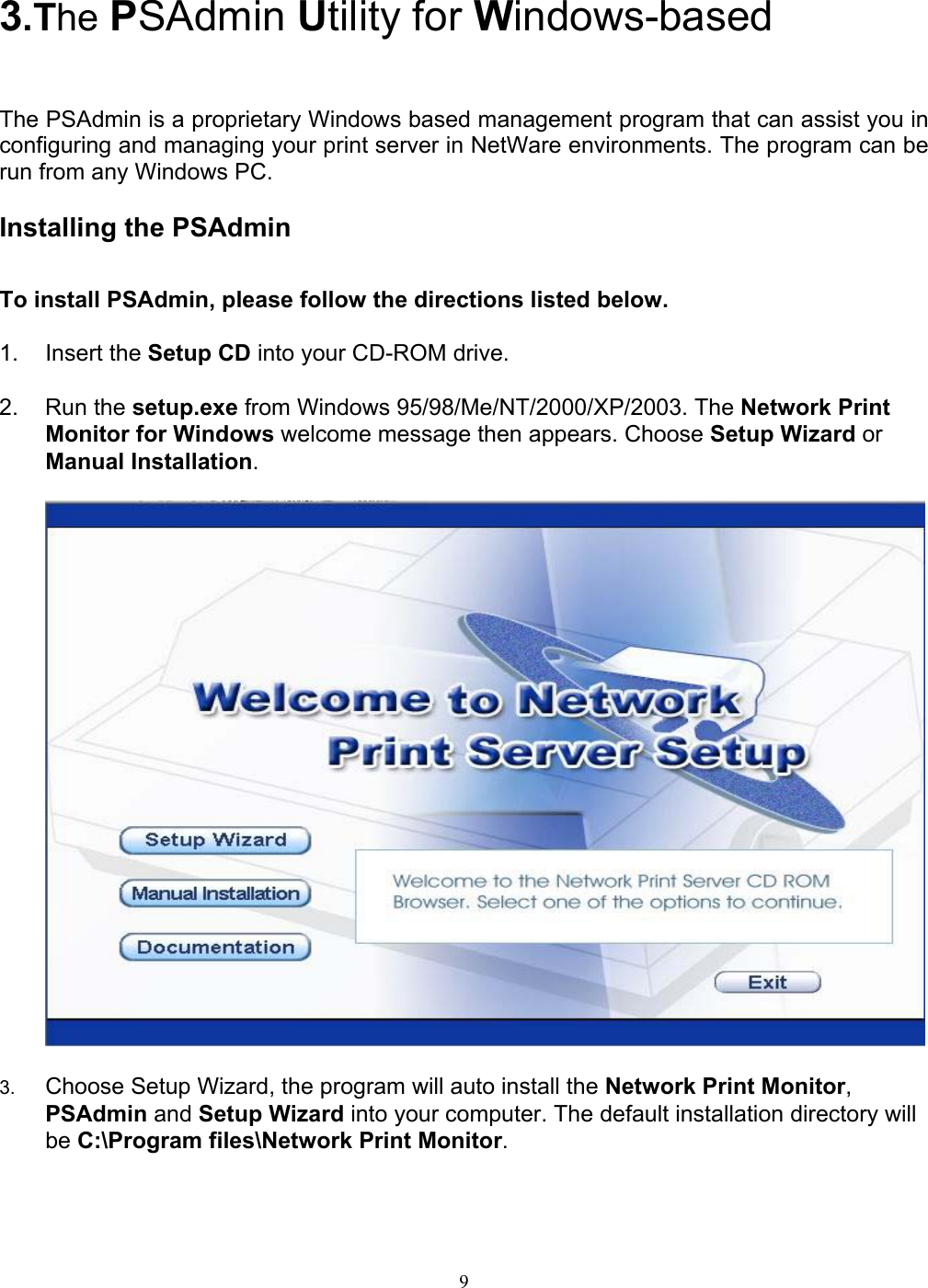                                                                                             9      3.The PSAdmin Utility for Windows-based   The PSAdmin is a proprietary Windows based management program that can assist you in configuring and managing your print server in NetWare environments. The program can be run from any Windows PC.  Installing the PSAdmin  To install PSAdmin, please follow the directions listed below.  1. Insert the Setup CD into your CD-ROM drive.  2. Run the setup.exe from Windows 95/98/Me/NT/2000/XP/2003. The Network Print Monitor for Windows welcome message then appears. Choose Setup Wizard or Manual Installation.    3.  Choose Setup Wizard, the program will auto install the Network Print Monitor, PSAdmin and Setup Wizard into your computer. The default installation directory will be C:\Program files\Network Print Monitor.   