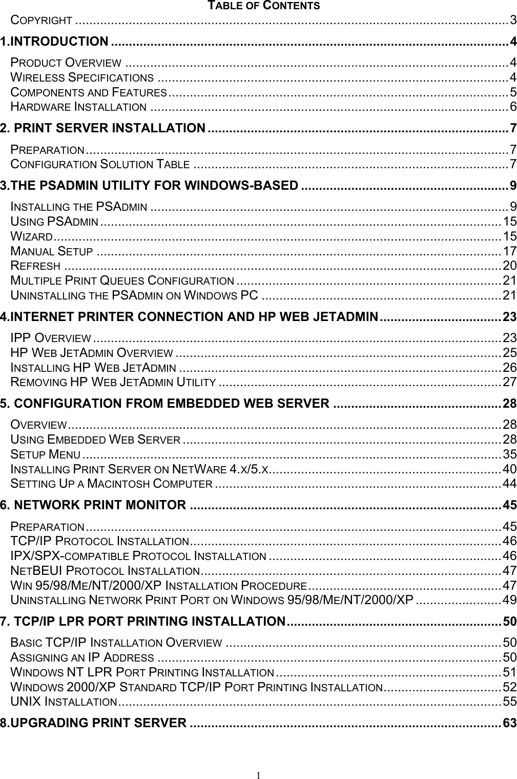 1 TABLE OF CONTENTS COPYRIGHT .........................................................................................................................3 1.INTRODUCTION ...............................................................................................................4 PRODUCT OVERVIEW ...........................................................................................................4 WIRELESS SPECIFICATIONS ..................................................................................................4 COMPONENTS AND FEATURES...............................................................................................5 HARDWARE INSTALLATION ....................................................................................................6 2. PRINT SERVER INSTALLATION ....................................................................................7 PREPARATION......................................................................................................................7 CONFIGURATION SOLUTION TABLE ........................................................................................7 3.THE PSADMIN UTILITY FOR WINDOWS-BASED ..........................................................9 INSTALLING THE PSADMIN ....................................................................................................9 USING PSADMIN ................................................................................................................15 WIZARD.............................................................................................................................15 MANUAL SETUP .................................................................................................................17 REFRESH ..........................................................................................................................20 MULTIPLE PRINT QUEUES CONFIGURATION ..........................................................................21 UNINSTALLING THE PSADMIN ON WINDOWS PC ...................................................................21 4.INTERNET PRINTER CONNECTION AND HP WEB JETADMIN..................................23 IPP OVERVIEW ..................................................................................................................23 HP WEB JETADMIN OVERVIEW ...........................................................................................25 INSTALLING HP WEB JETADMIN ..........................................................................................26 REMOVING HP WEB JETADMIN UTILITY ...............................................................................27 5. CONFIGURATION FROM EMBEDDED WEB SERVER ...............................................28 OVERVIEW.........................................................................................................................28 USING EMBEDDED WEB SERVER .........................................................................................28 SETUP MENU .....................................................................................................................35 INSTALLING PRINT SERVER ON NETWARE 4.X/5.X.................................................................40 SETTING UP A MACINTOSH COMPUTER ................................................................................44 6. NETWORK PRINT MONITOR .......................................................................................45 PREPARATION....................................................................................................................45 TCP/IP PROTOCOL INSTALLATION.......................................................................................46 IPX/SPX-COMPATIBLE PROTOCOL INSTALLATION .................................................................46 NETBEUI PROTOCOL INSTALLATION....................................................................................47 WIN 95/98/ME/NT/2000/XP INSTALLATION PROCEDURE......................................................47 UNINSTALLING NETWORK PRINT PORT ON WINDOWS 95/98/ME/NT/2000/XP ........................49 7. TCP/IP LPR PORT PRINTING INSTALLATION............................................................50 BASIC TCP/IP INSTALLATION OVERVIEW .............................................................................50 ASSIGNING AN IP ADDRESS ................................................................................................50 WINDOWS NT LPR PORT PRINTING INSTALLATION ...............................................................51 WINDOWS 2000/XP STANDARD TCP/IP PORT PRINTING INSTALLATION.................................52 UNIX INSTALLATION...........................................................................................................55 8.UPGRADING PRINT SERVER .......................................................................................63 