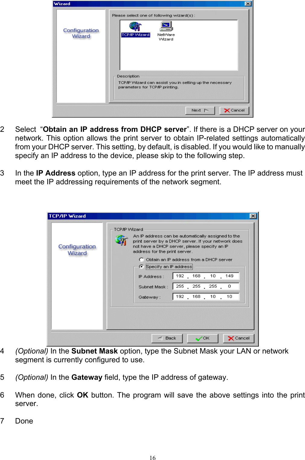   16  2  Select  “Obtain an IP address from DHCP server”. If there is a DHCP server on your network. This option allows the print server to obtain IP-related settings automatically from your DHCP server. This setting, by default, is disabled. If you would like to manually specify an IP address to the device, please skip to the following step.  3 In the IP Address option, type an IP address for the print server. The IP address must meet the IP addressing requirements of the network segment.     4  (Optional) In the Subnet Mask option, type the Subnet Mask your LAN or network segment is currently configured to use.  5  (Optional) In the Gateway field, type the IP address of gateway.  6  When done, click OK button. The program will save the above settings into the print server.  7 Done  
