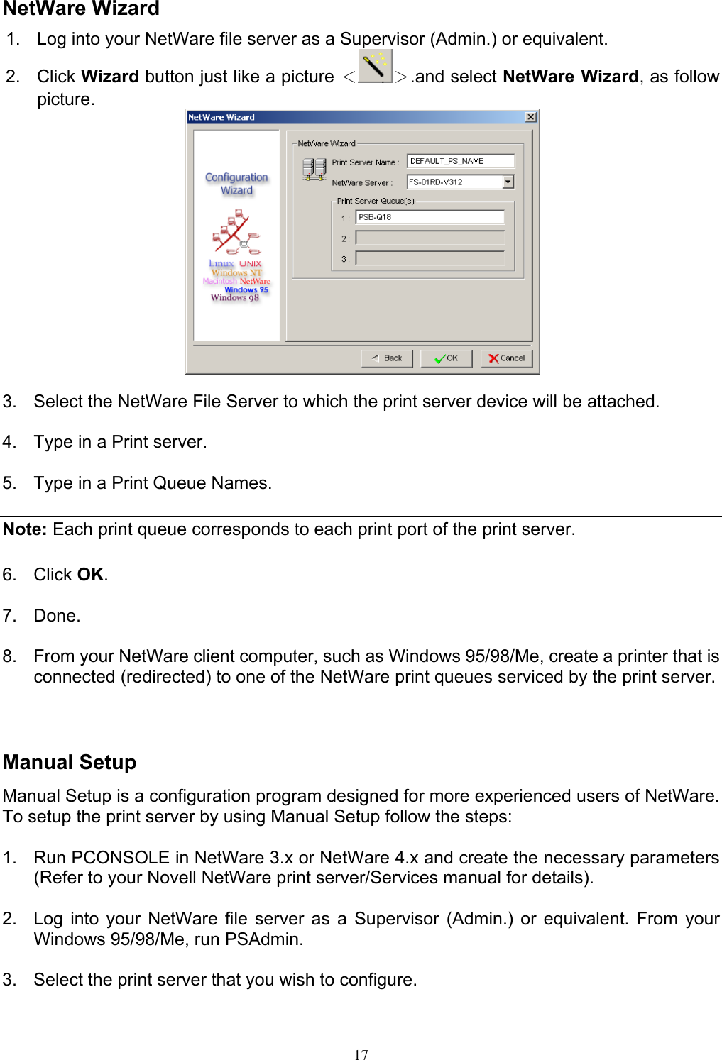                                                                                             17   NetWare Wizard 1.  Log into your NetWare file server as a Supervisor (Admin.) or equivalent. 2. Click Wizard button just like a picture ＜ ＞.and select NetWare Wizard, as follow picture.   3.  Select the NetWare File Server to which the print server device will be attached.  4.  Type in a Print server.  5.  Type in a Print Queue Names.  Note: Each print queue corresponds to each print port of the print server.  6. Click OK.  7. Done.  8.  From your NetWare client computer, such as Windows 95/98/Me, create a printer that is connected (redirected) to one of the NetWare print queues serviced by the print server.    Manual Setup Manual Setup is a configuration program designed for more experienced users of NetWare. To setup the print server by using Manual Setup follow the steps:  1.  Run PCONSOLE in NetWare 3.x or NetWare 4.x and create the necessary parameters (Refer to your Novell NetWare print server/Services manual for details).   2.  Log into your NetWare file server as a Supervisor (Admin.) or equivalent. From your Windows 95/98/Me, run PSAdmin.  3.  Select the print server that you wish to configure.  