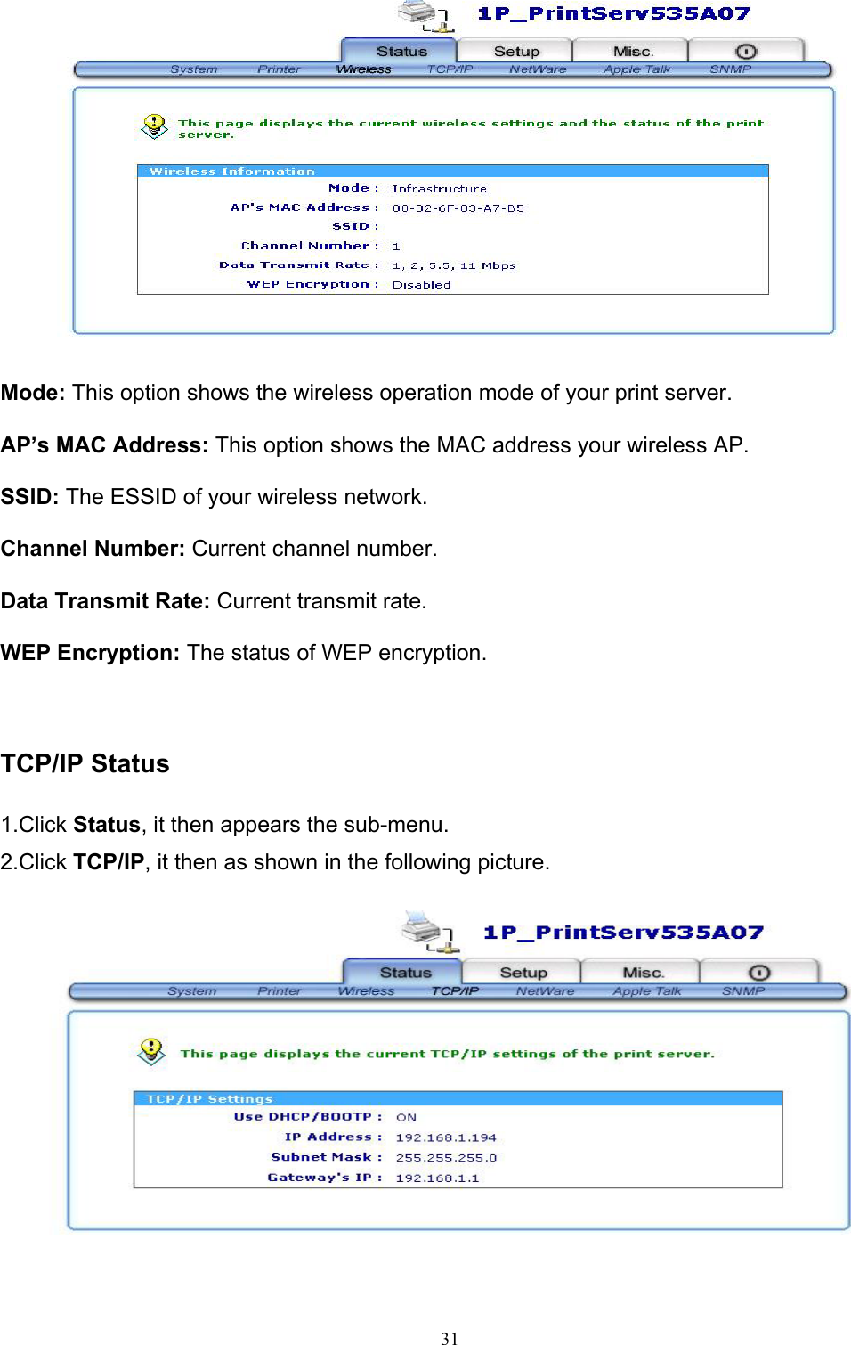                                                                                             31    Mode: This option shows the wireless operation mode of your print server.  AP’s MAC Address: This option shows the MAC address your wireless AP.  SSID: The ESSID of your wireless network.  Channel Number: Current channel number.  Data Transmit Rate: Current transmit rate.    WEP Encryption: The status of WEP encryption.    TCP/IP Status  1.Click Status, it then appears the sub-menu. 2.Click TCP/IP, it then as shown in the following picture.   