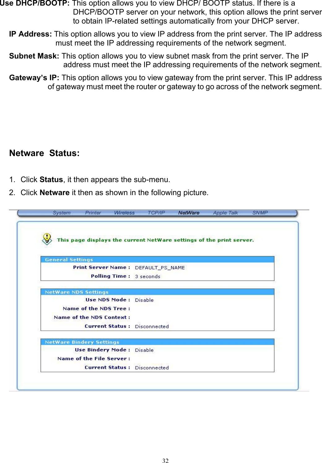   32 Use DHCP/BOOTP: This option allows you to view DHCP/ BOOTP status. If there is a DHCP/BOOTP server on your network, this option allows the print server to obtain IP-related settings automatically from your DHCP server. IP Address: This option allows you to view IP address from the print server. The IP address must meet the IP addressing requirements of the network segment. Subnet Mask: This option allows you to view subnet mask from the print server. The IP address must meet the IP addressing requirements of the network segment. Gateway’s IP: This option allows you to view gateway from the print server. This IP address of gateway must meet the router or gateway to go across of the network segment.        Netware  Status:  1. Click Status, it then appears the sub-menu. 2. Click Netware it then as shown in the following picture.       