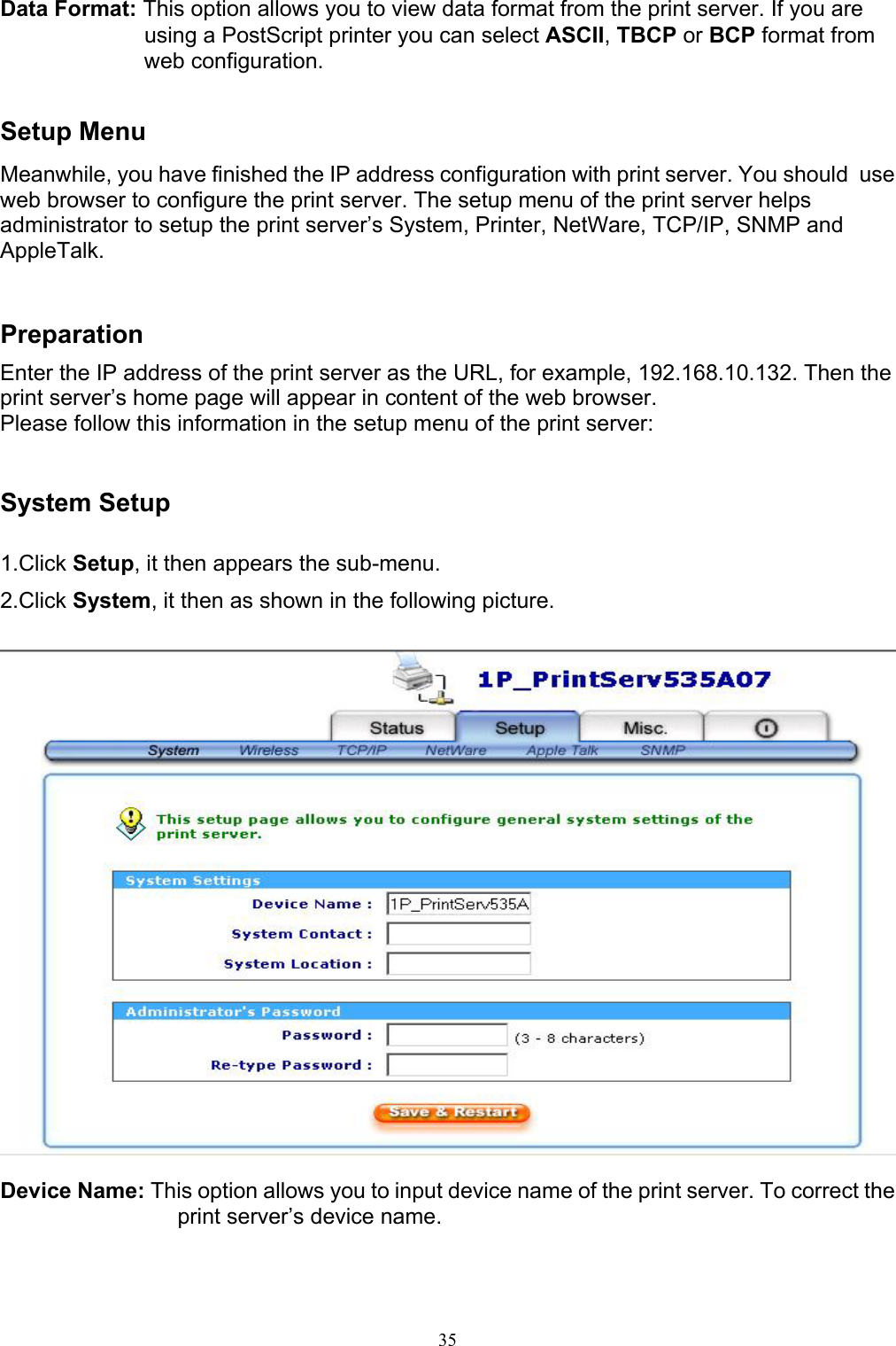                                                                                             35  Data Format: This option allows you to view data format from the print server. If you are using a PostScript printer you can select ASCII, TBCP or BCP format from web configuration.   Setup Menu Meanwhile, you have finished the IP address configuration with print server. You should  use web browser to configure the print server. The setup menu of the print server helps administrator to setup the print server’s System, Printer, NetWare, TCP/IP, SNMP and AppleTalk.   Preparation Enter the IP address of the print server as the URL, for example, 192.168.10.132. Then the print server’s home page will appear in content of the web browser. Please follow this information in the setup menu of the print server:   System Setup  1.Click Setup, it then appears the sub-menu. 2.Click System, it then as shown in the following picture.    Device Name: This option allows you to input device name of the print server. To correct the print server’s device name. 