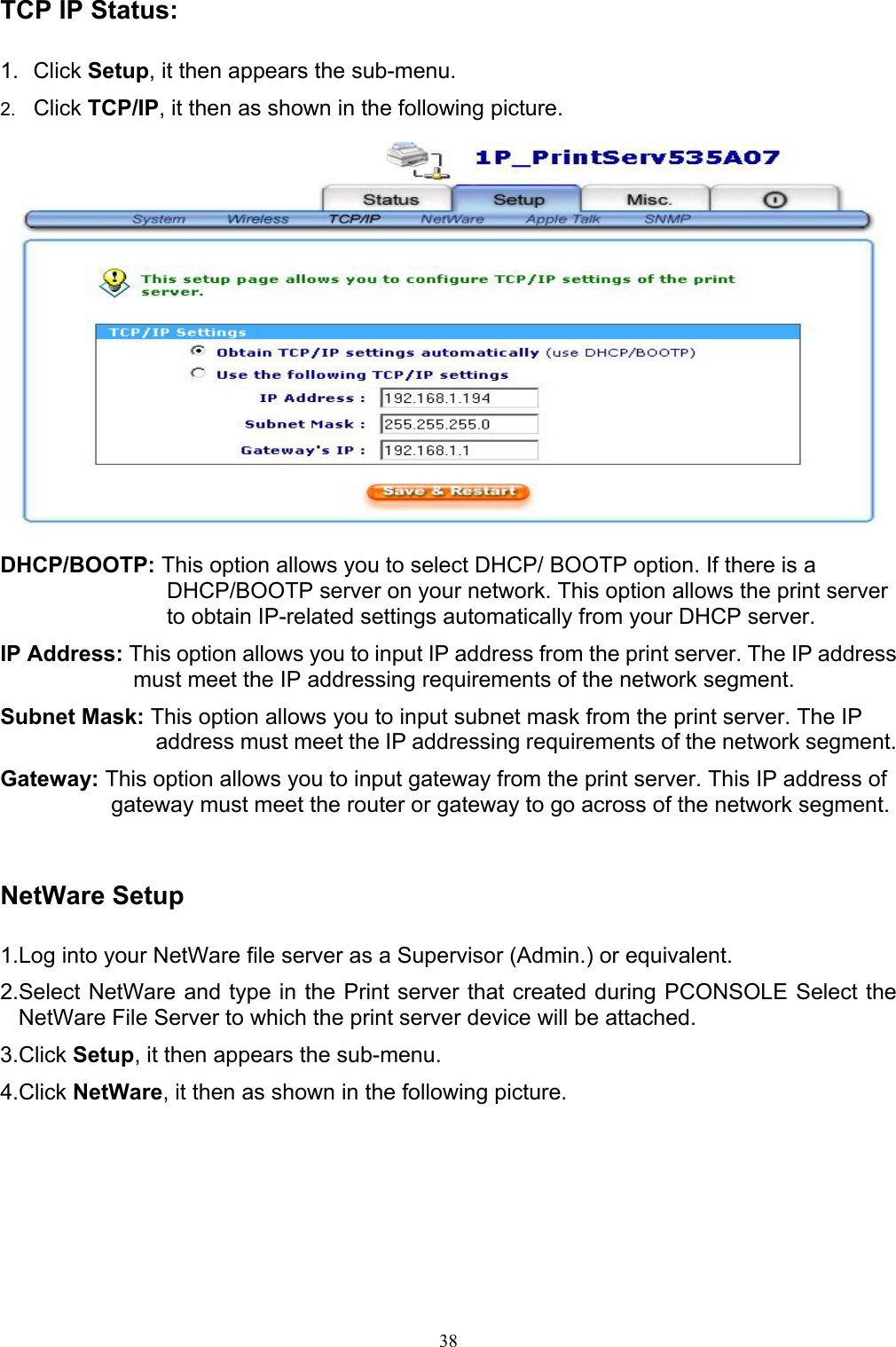   38TCP IP Status:  1. Click Setup, it then appears the sub-menu. 2.  Click TCP/IP, it then as shown in the following picture.    DHCP/BOOTP: This option allows you to select DHCP/ BOOTP option. If there is a DHCP/BOOTP server on your network. This option allows the print server to obtain IP-related settings automatically from your DHCP server. IP Address: This option allows you to input IP address from the print server. The IP address must meet the IP addressing requirements of the network segment. Subnet Mask: This option allows you to input subnet mask from the print server. The IP address must meet the IP addressing requirements of the network segment. Gateway: This option allows you to input gateway from the print server. This IP address of gateway must meet the router or gateway to go across of the network segment.   NetWare Setup  1.Log into your NetWare file server as a Supervisor (Admin.) or equivalent. 2.Select NetWare and type in the Print server that created during PCONSOLE Select the NetWare File Server to which the print server device will be attached. 3.Click Setup, it then appears the sub-menu.  4.Click NetWare, it then as shown in the following picture.  