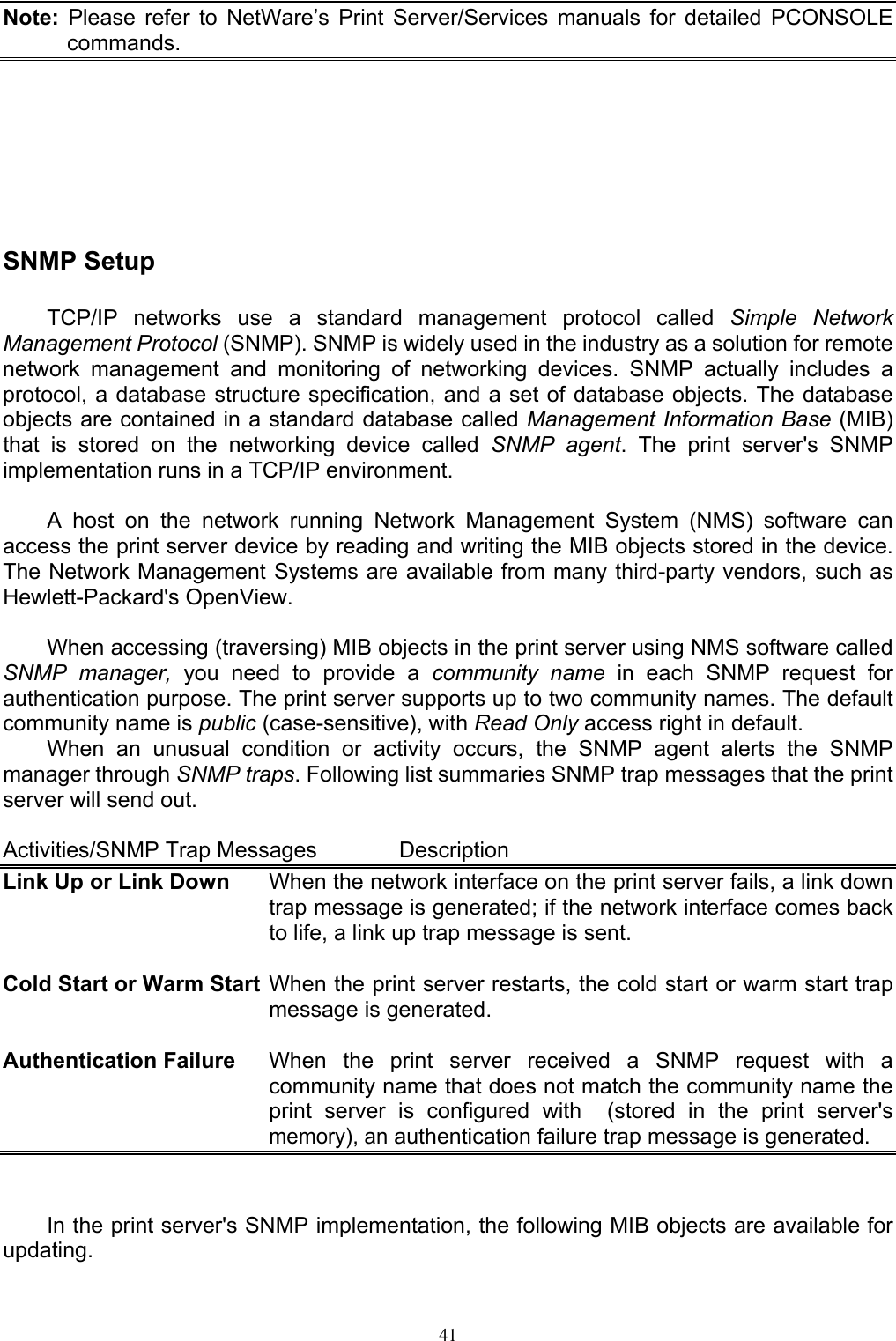                                                                                             41  Note: Please refer to NetWare’s Print Server/Services manuals for detailed PCONSOLE commands.      SNMP Setup  TCP/IP networks use a standard management protocol called Simple Network Management Protocol (SNMP). SNMP is widely used in the industry as a solution for remote network management and monitoring of networking devices. SNMP actually includes a protocol, a database structure specification, and a set of database objects. The database objects are contained in a standard database called Management Information Base (MIB) that is stored on the networking device called SNMP agent. The print server&apos;s SNMP implementation runs in a TCP/IP environment.  A host on the network running Network Management System (NMS) software can access the print server device by reading and writing the MIB objects stored in the device. The Network Management Systems are available from many third-party vendors, such as Hewlett-Packard&apos;s OpenView.  When accessing (traversing) MIB objects in the print server using NMS software called SNMP manager, you need to provide a community name in each SNMP request for authentication purpose. The print server supports up to two community names. The default community name is public (case-sensitive), with Read Only access right in default. When an unusual condition or activity occurs, the SNMP agent alerts the SNMP manager through SNMP traps. Following list summaries SNMP trap messages that the print server will send out.  Activities/SNMP Trap Messages    Description Link Up or Link Down  When the network interface on the print server fails, a link down trap message is generated; if the network interface comes back to life, a link up trap message is sent.  Cold Start or Warm Start When the print server restarts, the cold start or warm start trap message is generated.  Authentication Failure  When the print server received a SNMP request with a community name that does not match the community name the print server is configured with  (stored in the print server&apos;s memory), an authentication failure trap message is generated.   In the print server&apos;s SNMP implementation, the following MIB objects are available for updating. 
