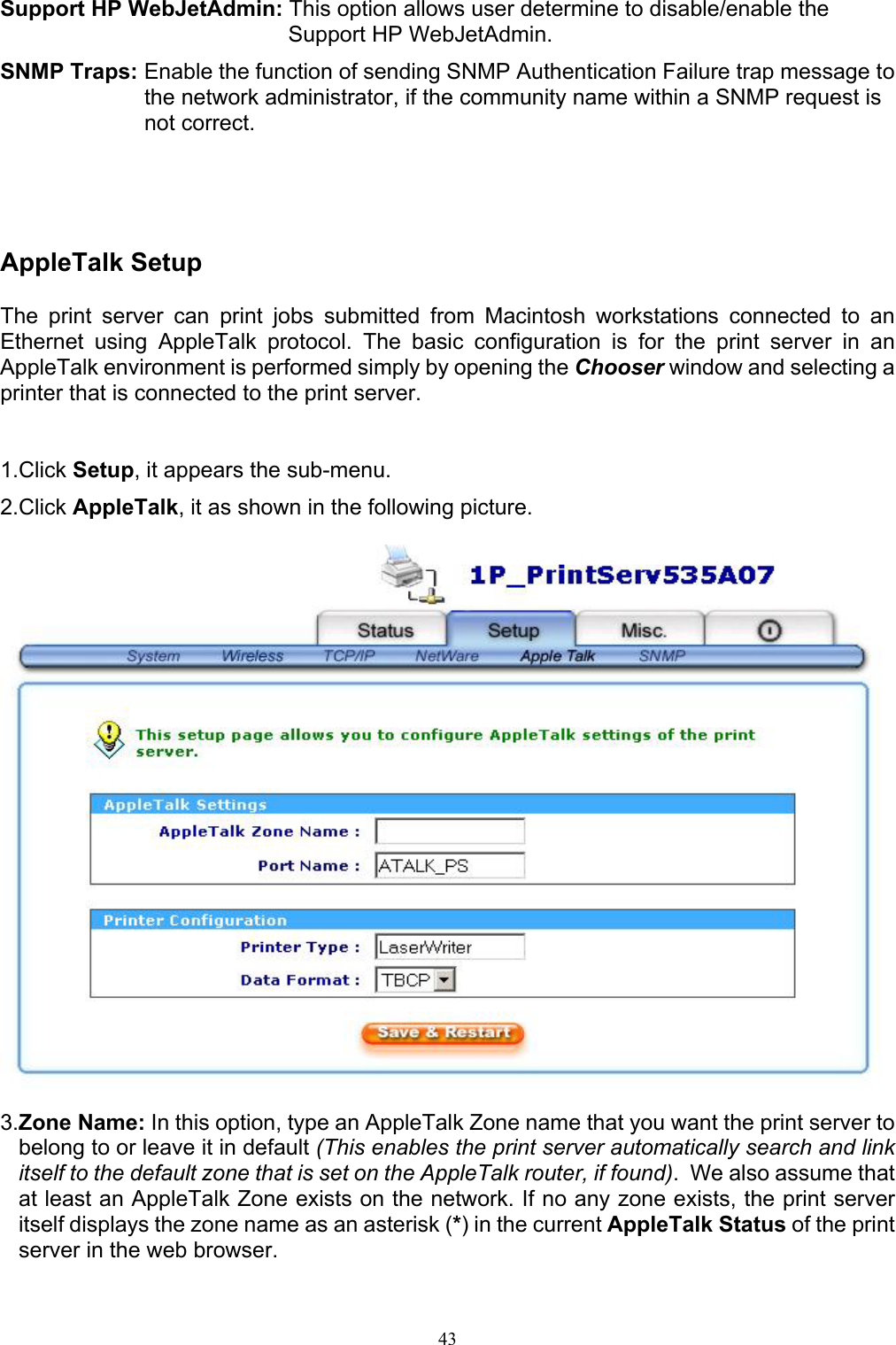                                                                                             43  Support HP WebJetAdmin: This option allows user determine to disable/enable the Support HP WebJetAdmin. SNMP Traps: Enable the function of sending SNMP Authentication Failure trap message to the network administrator, if the community name within a SNMP request is not correct.     AppleTalk Setup  The print server can print jobs submitted from Macintosh workstations connected to an Ethernet using AppleTalk protocol. The basic configuration is for the print server in an AppleTalk environment is performed simply by opening the Chooser window and selecting a printer that is connected to the print server.   1.Click Setup, it appears the sub-menu. 2.Click AppleTalk, it as shown in the following picture.    3.Zone Name: In this option, type an AppleTalk Zone name that you want the print server to belong to or leave it in default (This enables the print server automatically search and link itself to the default zone that is set on the AppleTalk router, if found).  We also assume that at least an AppleTalk Zone exists on the network. If no any zone exists, the print server itself displays the zone name as an asterisk (*) in the current AppleTalk Status of the print server in the web browser. 