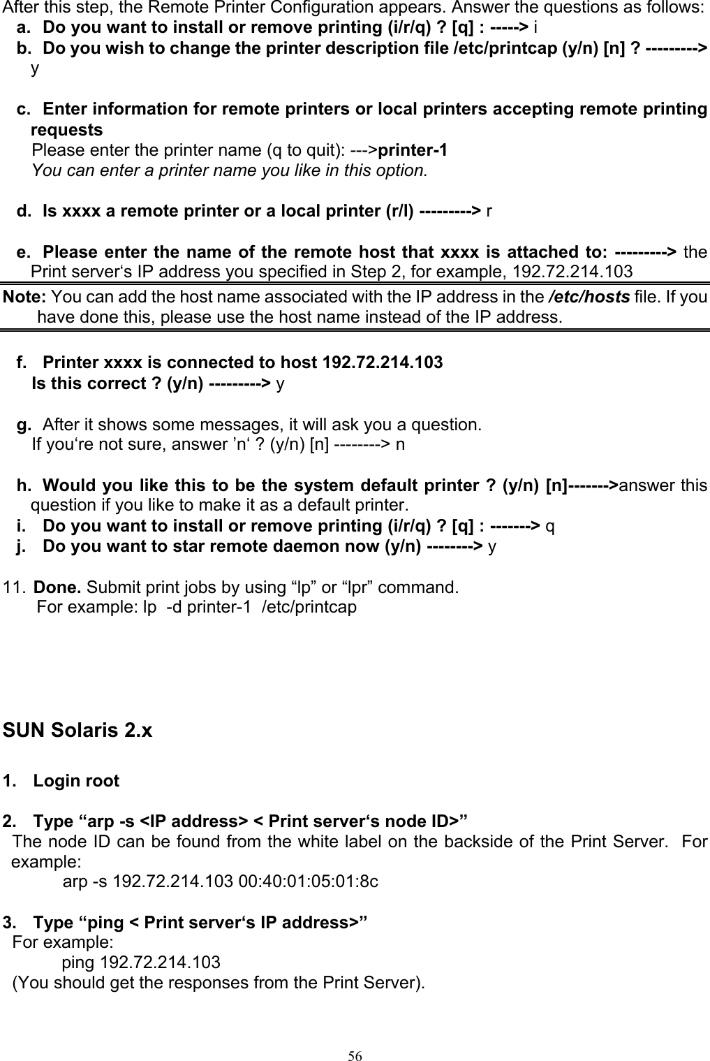   56After this step, the Remote Printer Configuration appears. Answer the questions as follows: a.  Do you want to install or remove printing (i/r/q) ? [q] : -----&gt; i b.  Do you wish to change the printer description file /etc/printcap (y/n) [n] ? ---------&gt; y  c.  Enter information for remote printers or local printers accepting remote printing requests       Please enter the printer name (q to quit): ---&gt;printer-1 You can enter a printer name you like in this option.  d.  Is xxxx a remote printer or a local printer (r/l) ---------&gt; r  e.  Please enter the name of the remote host that xxxx is attached to: ---------&gt; the Print server‘s IP address you specified in Step 2, for example, 192.72.214.103 Note: You can add the host name associated with the IP address in the /etc/hosts file. If you have done this, please use the host name instead of the IP address.  f.  Printer xxxx is connected to host 192.72.214.103       Is this correct ? (y/n) ---------&gt; y  g.  After it shows some messages, it will ask you a question.       If you‘re not sure, answer ’n‘ ? (y/n) [n] --------&gt; n  h.  Would you like this to be the system default printer ? (y/n) [n]-------&gt;answer this question if you like to make it as a default printer. i.  Do you want to install or remove printing (i/r/q) ? [q] : -------&gt; q j.  Do you want to star remote daemon now (y/n) --------&gt; y  11. Done. Submit print jobs by using “lp” or “lpr” command.        For example: lp  -d printer-1  /etc/printcap      SUN Solaris 2.x  1. Login root  2.  Type “arp -s &lt;IP address&gt; &lt; Print server‘s node ID&gt;”   The node ID can be found from the white label on the backside of the Print Server.  For example:        arp -s 192.72.214.103 00:40:01:05:01:8c  3.  Type “ping &lt; Print server‘s IP address&gt;”   For example:      ping 192.72.214.103   (You should get the responses from the Print Server). 