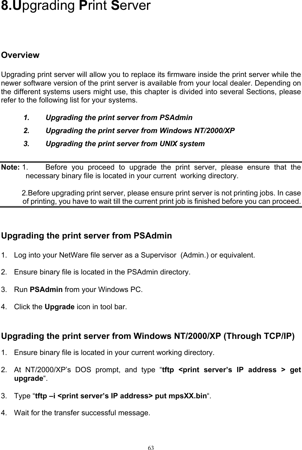                                                                                             63  8.Upgrading Print Server Overview Upgrading print server will allow you to replace its firmware inside the print server while the newer software version of the print server is available from your local dealer. Depending on the different systems users might use, this chapter is divided into several Sections, please refer to the following list for your systems.  1.  Upgrading the print server from PSAdmin 2.  Upgrading the print server from Windows NT/2000/XP 3.  Upgrading the print server from UNIX system  Note: 1.  Before you proceed to upgrade the print server, please ensure that the necessary binary file is located in your current  working directory.            2.Before upgrading print server, please ensure print server is not printing jobs. In case of printing, you have to wait till the current print job is finished before you can proceed.     Upgrading the print server from PSAdmin 1.  Log into your NetWare file server as a Supervisor  (Admin.) or equivalent.  2.  Ensure binary file is located in the PSAdmin directory.  3. Run PSAdmin from your Windows PC.  4. Click the Upgrade icon in tool bar.   Upgrading the print server from Windows NT/2000/XP (Through TCP/IP)  1.  Ensure binary file is located in your current working directory.  2.  At NT/2000/XP’s DOS prompt, and type “tftp &lt;print server’s IP address &gt; get upgrade“.  3. Type “tftp –i &lt;print server’s IP address&gt; put mpsXX.bin“.  4.  Wait for the transfer successful message.  